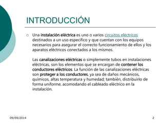 INTRODUCCIÓN 
 Una instalación eléctrica es uno o varios circuitos eléctricos 
destinados a un uso específico y que cuentan con los equipos 
necesarios para asegurar el correcto funcionamiento de ellos y los 
aparatos eléctricos conectados a los mismos. 
Las canalizaciones eléctricas o simplemente tubos en instalaciones 
eléctricas, son los elementos que se encargan de contener los 
conductores eléctricos. La función de las canalizaciones eléctricas 
son proteger a los conductores, ya sea de daños mecánicos, 
químicos, altas temperatura y humedad; también, distribuirlo de 
forma uniforme, acomodando el cableado eléctrico en la 
instalación. 
09/09/2014 2 
 
