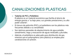 CANALIZACIONES PLASTICAS 
 Tuberías de PVC y Polietileno 
El plástico es un material económico que facilita el ahorro de 
energía gracias a "su bajo peso, sus grandes prestaciones y su alto 
poder aislante". 
 El cloruro de polivinilo (PVC) y el polietileno son los plásticos más 
frecuentes debido a su versatilidad. 
 Son óptimos pararedes de abastecimiento de agua potable, 
saneamiento, riego y evacuación de aguas residuales y pluviales. 
 Además, el polietileno es adecuado para distribución de gas, 
mientras que el polipropileno (otro plástico) se emplea para 
canalizaciones sin presión. 
09/09/2014 3 
 