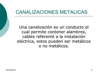 CANALIZACIONES METALICAS 
Una canalización es un conducto el 
cual permite contener alambres, 
cables referente a la instalación 
eléctrica, estos pueden ser metálicos 
o no metálicos. 
09/09/2014 5 
 
