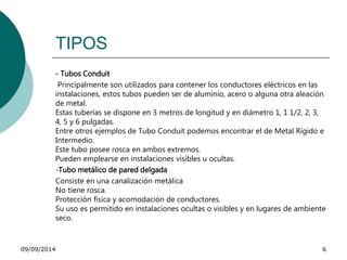 TIPOS 
- Tubos Conduit 
Principalmente son utilizados para contener los conductores eléctricos en las 
instalaciones, estos tubos pueden ser de aluminio, acero o alguna otra aleación 
de metal. 
Estas tuberías se dispone en 3 metros de longitud y en diámetro 1, 1 1/2, 2, 3, 
4, 5 y 6 pulgadas. 
Entre otros ejemplos de Tubo Conduit podemos encontrar el de Metal Rígido e 
Intermedio. 
Este tubo posee rosca en ambos extremos. 
Pueden emplearse en instalaciones visibles u ocultas. 
-Tubo metálico de pared delgada 
Consiste en una canalización metálica 
No tiene rosca. 
Protección física y acomodación de conductores. 
Su uso es permitido en instalaciones ocultas o visibles y en lugares de ambiente 
seco. 
09/09/2014 6 
 
