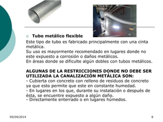  Tubo metálico flexible 
Este tipo de tubo es fabricado principalmente con una cinta 
metálica. 
Su uso es mayormente recomendado en lugares donde no 
este expuesto a corrosión o daños metálicos. 
En áreas donde se dificulte algún dobles con tubos metálicos. 
ALGUNAS DE LA RESTRICCIONES DONDE NO DEBE SER 
UTILIZADA LA CANALIZACIÓN METÁLICA SON: 
- Cubierta con concreto con relleno de residuos de concreto 
ya que esto permite que este en constante humedad. 
- En lugares en los que, durante su instalación o después de 
ésta, se encuentre expuesto a algún daño. 
- Directamente enterrado o en lugares húmedos. 
09/09/2014 8 
 