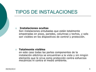 TIPOS DE INSTALACIONES 
 Instalaciones ocultas 
Son instalaciones entubadas que están totalmente 
empotradas en pisos, paredes, columnas y techos, y solo 
son visibles en los dispositivos de control y protección. 
 Totalmente visibles 
en este caso todas las partes componentes de la 
instalación eléctrica se encuentran a la vista y sin ningún 
elemento que le sirva como protección contra esfuerzos 
mecánicos ni contra el medio ambiente. 
09/09/2014 9 
 