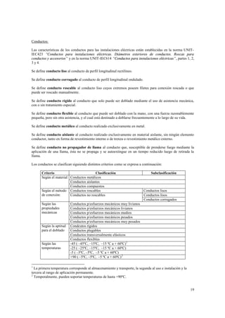 Conductos:
Las características de los conductos para las instalaciones eléctricas están establecidas en la norma UNITIEC423 “Conductos para instalaciones eléctricas. Diámetros exteriores de conductos. Roscas para
conductos y accesorios” y en la norma UNIT-IEC614 “Conductos para instalaciones eléctricas” , partes 1, 2,
3 y 4.
Se define conducto liso al conducto de perfil longitudinal rectilíneo.
Se define conducto corrugado al conducto de perfil longitudinal ondulado.
Se define conducto roscable al conducto liso cuyos extremos poseen filetes para conexión roscada o que
puede ser roscado manualmente.
Se define conducto rígido al conducto que solo puede ser doblado mediante el uso de asistencia mecánica,
con o sin tratamiento especial.
Se define conducto flexible al conducto que puede ser doblado con la mano, con una fuerza razonablemente
pequeña, pero sin otra asistencia, y el cual está destinado a doblarse frecuentemente a lo largo de su vida.
Se define conducto metálico al conducto realizado exclusivamente en metal.
Se define conducto aislante al conducto realizado exclusivamente en material aislante, sin ningún elemento
conductor, tanto en forma de revestimiento interno o de trenza o revestimiento metálico externo.
Se define conducto no propagador de llama al conducto que, susceptible de prenderse fuego mediante la
aplicación de una llama, ésta no se propaga y se autoextingue en un tiempo reducido luego de retirada la
llama.
Los conductos se clasifican siguiendo distintos criterios como se expresa a continuación:
Criterio
Clasificación
Según el material Conductos metálicos
Conductos aislantes
Conductos compuestos
Según el método Conductos roscables
de conexión:
Conductos no roscables
Según las
propiedades
mecánicas

Según la aptitud
para el doblado

Según las
temperaturas

Subclasificación

Conductos lisos
Conductos lisos
Conductos corrugados

Conductos p/esfuerzos mecánicos muy livianos
Conductos p/esfuerzos mecánicos livianos
Conductos p/esfuerzos mecánicos medios
Conductos p/esfuerzos mecánicos pesados
Conductos p/esfuerzos mecánicos muy pesados
Condcutos rígidos
Conductos plegables
Conductos transversalmente elásticos
Conductos flexibles
-45 ( –45ºC, –15ºC, –15 ºC a + 60ºC) 1
-25 ( –25ºC, –15ºC, –15 ºC a + 60ºC)
-5 ( –5ºC, –5ºC, –5 ºC a + 60ºC)
+90 ( –5ºC, –5ºC, –5 ºC a + 60ºC) 2

1

La primera temperatura corresponde al almacenamiento y transporte, la segunda al uso e instalación y la
tercera al rango de aplicación permanente.
2
Temporalmente, pueden soportar temperaturas de hasta +90ºC.

19

 