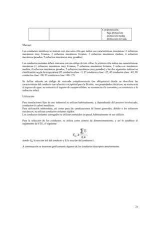 Con protección:
- baja protección
- protección media
- protección elevada
Marcaje:
Los conductos metálicos se marcan con una sola cifra que indica sus características mecánicas (1 esfuerzos
mecánicos muy livianos, 2 esfuerzos mecánicos livianos, 3 esfuerzos mecánicos medios, 4 esfuerzos
mecánicos pesados, 5 esfuerzos mecánicos muy pesados).
Los conductos aislantes deben marcarse con un código de tres cifras: la primera cifra indica sus características
mecánicas (1 esfuerzos mecánicos muy livianos, 2 esfuerzos mecánicos livianos, 3 esfuerzos mecánicos
medios, 4 esfuerzos mecánicos pesados, 5 esfuerzos mecánicos muy pesados) y las dos siguientes indican su
clasificación según la temperatura (05 conductos clase –5, 25 conductos clase –25, 45 conductos clase –45, 90
conductos clase +90, 95 conductos clase +90/–25).
Se define además un código de marcado complementario (no obligatorio) donde se describen las
características del conducto con relación a su aptitud para la flexión, sus propiedades eléctricas, su resistencia
al ingreso de agua, su resitencia al ingreso de cuerpos sólidos, su resistencia a la corrosión y su resistencia a la
radiación solar)
Utilización:
Para instalaciones fijas de uso industrial se utilizan habitualmente, y dependiendo del proceso involucrado,
conductos (o caños) metálicos.
Para utilización subterránea, así como para las canalizaciones de líneas generales, debido a los esfuerzos
mecánicos, se utilizan conductos aislantes rígidos.
Los conductos aislantes corrugados se utilizan embutidos en pared, habitualmente en uso edilicio.
Para la selección de los conductos, se utiliza como criterio de dimensionamiento, y así lo establece el
reglamento de UTE, el siguiente:

S int ≥

∑S
i

0.4

i

,

siendo Sint la sección útil del conducto y Si la sección del conductor i.
A continuación se muestran gráficamente algunos de los conductos descriptos anteriormente.

21

 