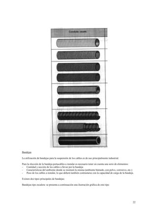 Bandejas
La utilización de bandejas para la suspensión de los cables es de uso principalmente industrial.
Para la elección de la bandeja portacables a instalar es necesario tener en cuenta una serie de elementos:
- Cantidad y sección de los cables a llevar por la bandeja
- Características del ambiente donde se montará la misma (ambiente húmedo, con polvo, corrosivo, etc.)
- Peso de los cables a instalar, lo que deberá también contrastarse con la capacidad de carga de la bandeja.
Existen dos tipos principales de bandejas:
Bandejas tipo escalera: se presenta a continuación una ilustración gráfica de este tipo

22

 