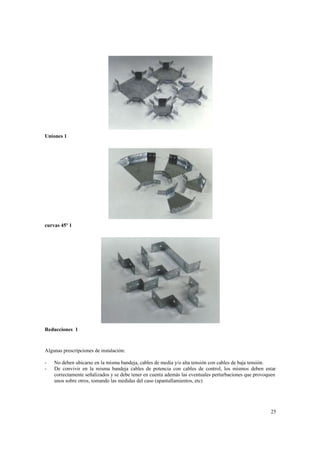 Uniones 1

curvas 45º 1

Reducciones 1

Algunas prescripciones de instalación:
-

No deben ubicarse en la misma bandeja, cables de media y/o alta tensión con cables de baja tensión.
De convivir en la misma bandeja cables de potencia con cables de control, los mismos deben estar
correctamente señalizados y se debe tener en cuenta además las eventuales perturbaciones que provoquen
unos sobre otros, tomando las medidas del caso (apantallamientos, etc)

25

 