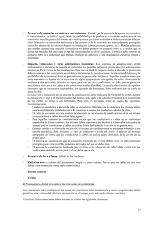 -

Presencia de sustancias corrosivas o contaminantes: Cuando por la presencia de sustancias corrosivas
o contaminantes, incluido el agua, existe la posibilidad que se produzcan corrosiones o deterioro de los
materiales, aquellas partes del sistema de canalizaciones que estén sometidas a dichas sustancias deberán
estar fabricadas en materiales resistentes a las mismas o de lo contrario ser adecuadamente protegidas
contra los efectos de las mismas durante su instalación (cintas, pinturas, grasas, etc.). Metales diferentes
que puedan generar una reacción electrolítica no deben ponerse en contacto entre sí, a menos que se
tomen las medidas del caso para evitar las consecuencias de dicho contacto. Tampoco debe ponerse en
contacto entre sí a materiales que puedan producir un deterioro o una degradación peligrosa mutua o
individual.

-

Impacto, vibraciones y otras solicitaciones mecánicas: Los sistemas de canalizaciones deben
seleccionarse e instalarse de manera de minimizar los posibles perjuicios provocados por solicitaciones
mecánicas. Para el caso de las instalaciones fijas con un nivel de impacto medio a elevado, la protección
deberá considerar las características mecánicas del sistema de canalizaciones, la ubicación del mismo y la
posibilidad de incrementar local o generalmente la protección mecánica. Aquellas canalizaciones que
estén soportadas o fijadas en la estructura de algún equipamiento susceptible de sufrir vibraciones de
mediana a alta severidad, deberán ser aptas para uso en tales condiciones; se debe prestar particular
atención en este caso a los cables y sus conexiones (cables flexibles). La instalación eléctrica de aquellos
elementos que se encuentren suspendidos, por ejemplo las luminarias, debe realizarse con un cable de
alma flexible.
La selección e instalación de un sistema de canalizaciones debe realizarse de forma tal de evitar, durante
la instalación, el uso y el mantenimiento del mismo, todo daño a la cubierta protectora y al aislamiento
de los cables así como a sus terminales. Para esto, es necesario tener en cuenta las siguientes
recomendaciones:
- Cuando los conductos o ductos de cable se encuentren enterrados en la estructura, los mismos deben
estar completamente instalados antes de comenzar a instalar los conductores dentro de ellos.
- El radio de curvatura en cada cambio de dirección de un sistema de canalizaciones debe ser tal que
los conductores o cables no sufran daño alguno.
- Para aquellos sistemas de canalizaciones en los que los conductores o cables no se encuentran
soportados de forma continua, los mismos deben soportarse por medios y a intervalos adecuados de
manera que los conductores o cables no sufran daños derivados de la acción de su propio peso.
- Cuando, debido a su forma de instalación, el sistema de canalizaciones se encuentra sometido a una
tensión mecánica, debe utilizarse el tipo de conductor o cable así como el método de montaje
apropiados de forma que los conductores o cables no sufran daños derivados de la acción de su
propio peso.
- El sistema de canalización que se encuentre enterrado en el piso deberá estar lo suficientemente
protegido para evitar posibles perjuicios derivados del uso de dicho piso.
- El sistema de canalización destinado para el retiro o la colocación de cables debe contar con los
medios adecuados de acceso para realizar dicha operación.

-

Presencia de flora o fauna: (efecto de los roedores)

-

Radiación solar: (colores del aislamiento: Negro vs. otros colores. Prever que los cables en este caso
deben tener protección contra rayos ultravioleta.)

-

Efectos sísmicos

-

Vientos

d) Precauciones a tomar en cuanto a las conexiones de conductores:
Las conexiones entre conductores así como las conexiones entre conductores y otros equipamientos deben
garantizar una continuidad eléctrica permanente en el tiempo y una adecuada robustez mecánica.
Al realizar dichas conexiones deben tomarse en cuenta los siguientes elementos:

27

 