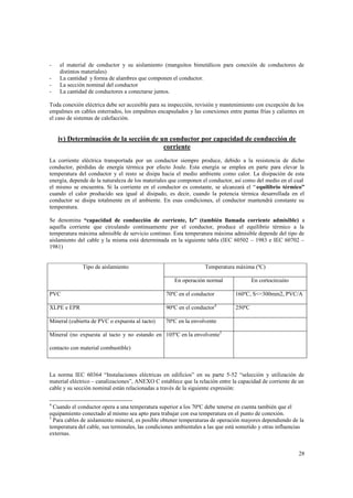 -

el material de conductor y su aislamiento (manguitos bimetálicos para conexión de conductores de
distintos materiales)
La cantidad y forma de alambres que componen el conductor.
La sección nominal del conductor
La cantidad de conductores a conectarse juntos.

Toda conexión eléctrica debe ser accesible para su inspección, revisión y mantenimiento con excepción de los
empalmes en cables enterrados, los empalmes encapsulados y las conexiones entre puntas frías y calientes en
el caso de sistemas de calefacción.

iv) Determinación de la sección de un conductor por capacidad de conducción de
corriente
La corriente eléctrica transportada por un conductor siempre produce, debido a la resistencia de dicho
conductor, pérdidas de energía térmica por efecto Joule. Esta energía se emplea en parte para elevar la
temperatura del conductor y el resto se disipa hacia el medio ambiente como calor. La disipación de esta
energía, depende de la naturaleza de los materiales que componen el conductor, así como del medio en el cual
el mismo se encuentra. Si la corriente en el conductor es constante, se alcanzará el “ equilibrio térmico”
cuando el calor producido sea igual al disipado, es decir, cuando la potencia térmica desarrollada en el
conductor se disipa totalmente en el ambiente. En esas condiciones, el conductor mantendrá constante su
temperatura.
Se denomina “capacidad de conducción de corriente, Iz” (también llamada corriente admisible) a
aquella corriente que circulando continuamente por el conductor, produce el equilibrio térmico a la
temperatura máxima admisible de servicio continuo. Esta temperatura máxima admisible depende del tipo de
aislamiento del cable y la misma está determinada en la siguiente tabla (IEC 60502 – 1983 e IEC 60702 –
1981)

Tipo de aislamiento

Temperatura máxima (ºC)
En operación normal

En cortocircuito

PVC

70ºC en el conductor

160ºC, S<=300mm2, PVC/A

XLPE e EPR

90ºC en el conductor4

250ºC

Mineral (cubierta de PVC o expuesta al tacto)

70ºC en la envolvente

Mineral (no expuesta al tacto y no estando en 105ºC en la envolvente5
contacto con material combustible)

La norma IEC 60364 “Instalaciones eléctricas en edificios” en su parte 5-52 “selección y utilización de
material eléctrico – canalizaciones”, ANEXO C establece que la relación entre la capacidad de corriente de un
cable y su sección nominal están relacionadas a través de la siguiente expresión:
4

Cuando el conductor opera a una temperatura superior a los 70ºC debe tenerse en cuenta también que el
equipamiento conectado al mismo sea apto para trabajar con esa temperatura en el punto de conexión.
5
Para cables de aislamiento mineral, es posible obtener temperaturas de operación mayores dependiendo de la
temperatura del cable, sus terminales, las condiciones ambientales a las que está sometido y otras influencias
externas.

28

 