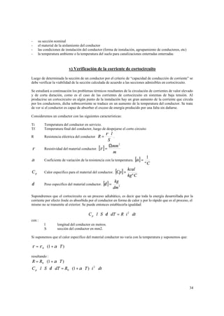 -

su sección nominal
el material de la aislamiento del conductor
las condiciones de instalación del conductor (forma de instalación, agrupamiento de conductores, etc)
la temperatura ambiente o la temperatura del suelo para canalizaciones enterradas enterradas

v) Verificación de la corriente de cortocircuito
Luego de determinada la sección de un conductor por el criterio de “capacidad de conducción de corriente” se
debe verificar la viabilidad de la sección calculada de acuerdo a las secciones admisibles en cortocircuito.
Se estudiará a continuación los problemas térmicos resultantes de la circulación de corrientes de valor elevado
y de corta duración, como es el caso de las corrientes de cortocircuito en sistemas de baja tensión. Al
producirse un cortocircuito en algún punto de la instalación hay un gran aumento de la corriente que circula
por los conductores, dicha sobrecorriente se traduce en un aumento de la temperatura del conductor. Se trata
de ver si el conductor es capaz de absorber el exceso de energía producido por una falta sin dañarse.
Consideremos un conductor con las siguientes características:
Ti
Tf

Temperatura del conductor en servicio.
Temperatura final del conductor, luego de despejarse el corto circuito

R

Resistencia eléctrica del conductor R =

ρ

ρ ⋅l
.
S
Ωmm 2
Resistividad del material conductor. [ρ ] =
m

[ ]

α

Coeficiente de variación de la resistencia con la temperatura. α =

Cp

Calor especifico para el material del conductor.

δ

Peso especifico del material conductor. δ =

[ ]

1
ºC

[Cp] = kcal

kg º C

kg
dm 3

Supondremos que el cortocircuito es un proceso adiabático, es decir que toda la energía desarrollada por la
corriente por efecto Joule es absorbida por el conductor en forma de calor y por lo rápido que es el proceso, el
mismo no se transmite al exterior. Se puede entonces establecerla igualdad:

C p ⋅ l ⋅ S ⋅ δ ⋅ dT = R ⋅ i 2 ⋅ dt
con :
l
S

longitud del conductor en metros.
sección del conductor en mm2.

Si suponemos que el calor específico del material conductor no varia con la temperatura y suponemos que:

ρ = ρ 0 ⋅ (1 + α ⋅ T )
resultando :

R = R0 ⋅ (1 + α ⋅ T ) ⇒

C p ⋅ l ⋅ S ⋅ δ ⋅ dT = R0 ⋅ (1 + α ⋅ T ) ⋅ i 2 ⋅ dt ⇒

34

 