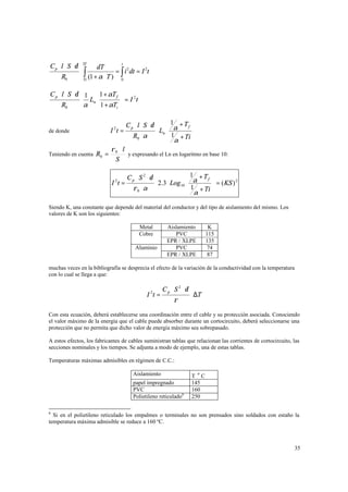Cp ⋅ l ⋅ S ⋅δ
R0

Tf

t

dT
= i 2 dt = I 2t
(1 + α ⋅ T ) ∫
Ti
0

⋅∫

C p ⋅ l ⋅ S ⋅ δ 1 1 + αT f 
2
⋅ Ln 
=I t
R0
α  1 + αTi 
C p ⋅l ⋅ S ⋅δ

 1 + Tf 

⋅ Ln  α
 1 + Ti 
 α


de donde

I 2t =

Teniendo en cuenta R0 =

ρ0 ⋅ l
y expresando el Ln en logaritmo en base 10:
S
I t=
2

R0 ⋅ α

C p ⋅ S 2 ⋅δ
ρ 0 ⋅α

 1 + Tf 
 = ( KS ) 2
⋅ 2.3 ⋅ Log10  α
 1 + Ti 

 α

Siendo K, una constante que depende del material del conductor y del tipo de aislamiento del mismo. Los
valores de K son los siguientes:
Metal
Cobre
Aluminio

Aislamiento
PVC
EPR / XLPE
PVC
EPR / XLPE

K
115
135
74
87

muchas veces en la bibliografía se desprecia el efecto de la variación de la conductividad con la temperatura
con lo cual se llega a que:

I 2t =

C p ⋅ S 2 ⋅δ
ρ

⋅ ∆T

Con esta ecuación, deberá establecerse una coordinación entre el cable y su protección asociada. Conociendo
el valor máximo de la energía que el cable puede absorber durante un cortocircuito, deberá seleccionarse una
protección que no permita que dicho valor de energía máximo sea sobrepasado.
A estos efectos, los fabricantes de cables suministran tablas que relacionan las corrientes de cortocircuito, las
secciones nominales y los tiempos. Se adjunta a modo de ejemplo, una de estas tablas.
Temperaturas máximas admisibles en régimen de C.C.:
Aislamiento
papel impregnado
PVC
Polietileno reticulado6

o

T C
145
160
250

6

Si en el polietileno reticulado los empalmes o terminales no son prensados sino soldados con estaño la
temperatura máxima admisible se reduce a 160 ºC.

35

 