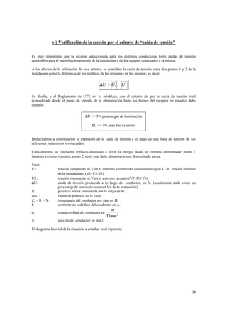 vi) Verificación de la sección por el criterio de “caída de tensión”
Es muy importante que la sección seleccionada para los distintos conductores logre caídas de tensión
admisibles para el buen funcionamiento de la instalación y de los equipos conectados a la misma.
A los efectos de la utilización de este criterio, se considera la caída de tensión entre dos puntos 1 y 2 de la
instalación como la diferencia de los módulos de las tensiones en los mismos; es decir,

∆U = U 1 − U 2
Se diseña, y el Reglamento de UTE así lo establece, con el criterio de que la caída de tensión total
(considerada desde el punto de entrada de la alimentación hasta los bornes del receptor en estudio) debe
cumplir:
∆U <= 3% para cargas de iluminación
∆U <= 5% para fuerza motriz

Deduciremos a continuación la expresión de la caída de tensión a lo largo de una línea en función de los
diferentes parámetros involucrados.
Consideremos un conductor trifásico destinado a llevar la energía desde un extremo alimentador, punto 1
hasta un extremo receptor, punto 2, en el cual debe alimentarse una determinada carga.
Sean:
U1:

P:
cosϕ:
Zc = R +jX:
I:

tensión compuesta en V en el extremo alimentador (usualmente igual a Un , tensión nominal
de la instalación). (V1=U1/√3)
tensión compuesta en V en el extremo receptor (V2=U2/√3)
caída de tensión producida a lo largo del conductor, en V. (usualmente dada como un
porcentaje de la tensión nominal Un de la instalación)
potencia activa consumida por la carga en W.
factor de potencia de la carga
impedancia del conductor por fase en Ω
corriente en cada fase del conductor en A.

σ:

conductividad del conductor en

S:

sección del conductor en mm2.

U2:
∆U:

m
Ωmm 2

El diagrama fasorial de la situación a estudiar es el siguiente:

38

 