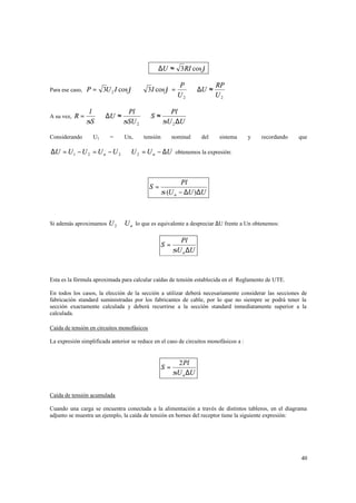 ⇒ ∆U ≈ 3RI cos ϕ
Para ese caso, P =

A su vez, R =

Considerando

3U 2 I cos ϕ ⇒ 3I cos ϕ =

P
RP
⇒ ∆U ≈
U2
U2

l
Pl
Pl
⇒ ∆U ≈
⇒S≈
σS
σSU 2
σU 2 ∆U
U1

=

Un,

tensión

nominal

del

sistema

y

recordando

que

∆U = U 1 − U 2 = U n − U 2 ⇒ U 2 = U n − ∆U obtenemos la expresión:

S=

Pl
σ (U n − ∆U )∆U

Si además aproximamos U 2 ≅ U n lo que es equivalente a despreciar ∆U frente a Un obtenemos:

S=

Pl
σU n ∆U

Esta es la fórmula aproximada para calcular caídas de tensión establecida en el Reglamento de UTE.
En todos los casos, la elección de la sección a utilizar deberá necesariamente considerar las secciones de
fabricación standard suministradas por los fabricantes de cable, por lo que no siempre se podrá tener la
sección exactamente calculada y deberá recurrirse a la sección standard inmediatamente superior a la
calculada.
Caída de tensión en circuitos monofásicos
La expresión simplificada anterior se reduce en el caso de circuitos monofásicos a :

S=

2 Pl
σU n ∆U

Caída de tensión acumulada
Cuando una carga se encuentra conectada a la alimentación a través de distintos tableros, en el diagrama
adjunto se muestra un ejemplo, la caída de tensión en bornes del receptor tiene la siguiente expresión:

40

 