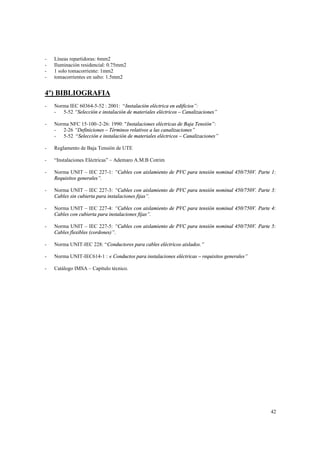 -

Líneas repartidoras: 6mm2
Iluminación residencial: 0.75mm2
1 solo tomacorriente: 1mm2
tomacorrientes en salto: 1.5mm2

4º) BIBLIOGRAFIA
-

Norma IEC 60364-5-52 : 2001: “Instalación eléctrica en edificios”:
- 5-52 “Selección e instalación de materiales eléctricos – Canalizaciones”

-

Norma NFC 15-100–2-26: 1990: "Instalaciones eléctricas de Baja Tensión”:
- 2-26 “Definiciones – Términos relativos a las canalizaciones”
- 5-52 “Selección e instalación de materiales eléctricos – Canalizaciones”

-

Reglamento de Baja Tensión de UTE

-

“Instalaciones Eléctricas” – Ademaro A.M.B Cotrim

-

Norma UNIT – IEC 227-1: “Cables con aislamiento de PVC para tensión nominal 450/750V. Parte 1:
Requisitos generales”.

-

Norma UNIT – IEC 227-3: “Cables con aislamiento de PVC para tensión nominal 450/750V. Parte 3:
Cables sin cubierta para instalaciones fijas”.

-

Norma UNIT – IEC 227-4: “Cables con aislamiento de PVC para tensión nominal 450/750V. Parte 4:
Cables con cubierta para instalaciones fijas”.

-

Norma UNIT – IEC 227-5: “Cables con aislamiento de PVC para tensión nominal 450/750V. Parte 5:
Cables flexibles (cordones)”.

-

Norma UNIT-IEC 228: “Conductores para cables eléctricos aislados.”

-

Norma UNIT-IEC614-1 : « Conductos para instalaciones eléctricas – requisitos generales”

-

Catálogo IMSA – Capítulo técnico.

42

 