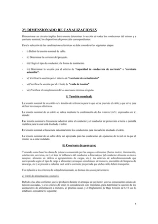 2º) DIMENSIONADO DE CANALIZACIONES
Dimensionar un circuito implica básicamente determinar la sección de todos los conductores del mismo y a
corriente nominal, los dispositivos de protección correspondientes.
Para la selección de las canalizaciones eléctricas se debe considerar las siguientes etapas:
-

i) Definir la tensión nominal de cable.

-

ii) Determinar la corriente del proyecto.

-

iii) Elegir el tipo de conductor y la forma de instalación.

-

iv) Determinar la sección por el criterio de “capacidad de conducción de corriente” o “corriente
admisible”.

-

v) Verificar la sección por el criterio de “corriente de cortocircuito”

-

vi) Verificar la sección por el criterio de “caída de tensión”

-

vii) Verificar el cumplimiento de las secciones mínimas exigidas.

i) Tensión nominal:
La tensión nominal de un cable es la tensión de referencia para la que se ha previsto el cable y que sirve para
definir los ensayos eléctricos.
La tensión nominal de un cable se indica mediante la combinación de dos valores Uo/U, expresados en V,
siendo:
Uo: tensión nominal a frecuencia industrial entre el conductor y el conductor de protección a tierra o pantalla
metálica para la cual está diseñado el cable.
U: tensión nominal a frecuencia industrial entre los conductores para la cual está diseñado el cable.
La tensión nominal de un cable debe ser apropiada para las condiciones de operación de la red en la que el
mismo va a estar instalado.

ii) Corriente de proyecto:
Tomando como base los datos de potencia consumida por las cargas a alimentar (fuerza motriz, iluminación,
calefacción, servicios, etc.), el área de influencia del conductor a dimensionar (el conductor alimenta un único
receptor, alimenta un tablero o agrupamiento de cargas, etc.), los criterios de sobredimensionado que
corresponda según el tipo de carga a alimentar (arranques simultáneos de motores, encendido de lámparas de
descarga, etc.) se procede a calcular cual será la corriente proyectada que dicho cable deberá transportar.
Con relación a los criterios de sobredimensionado, se destaca dos casos particulares:
a) Cable de alimentación a motores:
Debido a las altas corrientes que se producen durante el arranque de un motor, con las consecuentes caídas de
tensión asociadas, y a los efectos de tener en consideración este fenómeno, para determinar la sección de los
conductores de alimentación a motores, es práctica usual, y el Reglamento de Baja Tensión de UTE así lo
establece, considerar lo siguiente:

5

 