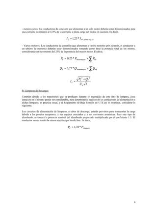 - motores solos: los conductores de conexión que alimentan a un solo motor deberán estar dimensionados para
una corriente no inferior al 125% de la corriente a plena carga del motor en cuestión. Es decir,

I L = 1,25 * I M ( plenac arg a )
- Varios motores: Los conductores de conexión que alimentan a varios motores (por ejemplo, el conductor a
un tablero de motores) deberán estar dimensionados tomando como base la potencia total de los mismo,
considerando un incremento del 25% de la potencia del mayor motor. Es decir,

PT = 0,25 * PMotormayor + ∑ PMi
i

QT = 0,25 * Q Motormayor + ∑ Q Mi
i

PT + QT
2

⇒ IL =

2

Un 3

b) Lámparas de descargas
También debido a los transitorios que se producen durante el encendido de este tipo de lámpara, cuya
duración en el tiempo puede ser considerable, para determinar la sección de los conductores de alimentación a
dichas lámparas, es práctica usual, y el Reglamento de Baja Tensión de UTE así lo establece, considerar lo
siguiente:
Los circuitos de alimentación de lámparas, o tubos de descarga, estarán previstos para transportar la carga
debida a los propios receptores, a sus equipos asociados y a sus corrientes armónicas. Para este tipo de
alumbrado, se tomará la potencia nominal del alumbrado proyectado multiplicado por el coeficiente 1.3. El
conductor neutro tendrá la misma sección que los de fase. Es decir,

PL = 1,30 * PLámpara

6

 