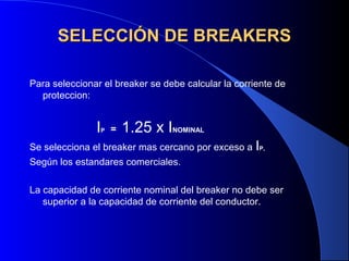 SELECCIÓN DE BREAKERS

Para seleccionar el breaker se debe calcular la corriente de
  proteccion:


               IP   =   1.25 x INOMINAL
Se selecciona el breaker mas cercano por exceso a   IP,
Según los estandares comerciales.

La capacidad de corriente nominal del breaker no debe ser
   superior a la capacidad de corriente del conductor.
 