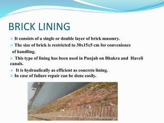 BRICK LINING
 It consists of a single or double layer of brick masonry.
 The size of brick is restricted to 30x15x5 cm for convenience
of handling.
 This type of lining has been used in Punjab on Bhakra and Haveli
canals.
 It is hydraulically as efficient as concrete lining.
 In case of failure repair can be done easily.
 