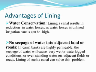 Advantages of Lining
Water Conservation: Lining a canal results in
reduction in water losses, as water losses in unlined
irrigation canals can be high.
No seepage of water into adjacent land or
roads: If canal banks are highly permeable, the
seepage of water will cause very wet or waterlogged
conditions, or even standing water on adjacent fields or
roads. Lining of such a canal can solve this problem.
 