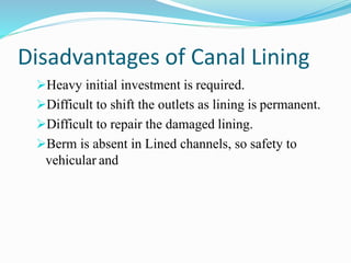Disadvantages of Canal Lining
Heavy initial investment is required.
Difficult to shift the outlets as lining is permanent.
Difficult to repair the damaged lining.
Berm is absent in Lined channels, so safety to
vehicular and
 