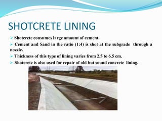 SHOTCRETE LINING
 Shotcrete consumes large amount of cement.
 Cement and Sand in the ratio (1:4) is shot at the subgrade through a
nozzle.
 Thickness of this type of lining varies from 2.5 to 6.5 cm.
 Shotcrete is also used for repair of old but sound concrete lining.
 
