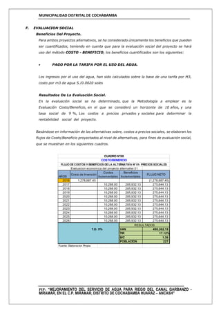 MUNICIPALIDAD DISTRITAL DE COCHABAMBA
PIP: “MEJORAMIENTO DEL SERVICIO DE AGUA PARA RIEGO DEL CANAL GARBANZO -
MIRAMAR, EN EL C.P. MIRAMAR, DISTRITO DE COCHABAMBA HUARAZ – ANCASH”
F. EVALUACION SOCIAL
Beneficios Del Proyecto.
Para ambos proyectos alternativos, se ha considerado únicamente los beneficios que pueden
ser cuantificados, teniendo en cuenta que para la evaluación social del proyecto se hará
uso del método COSTO - BENEFICIO, los beneficios cuantificados son los siguientes:
 PAGO POR LA TARIFA POR EL USO DEL AGUA.
Los ingresos por el uso del agua, han sido calculados sobre la base de una tarifa por M3,
costo por m3 de agua S /0.0020 soles
Resultados De La Evaluación Social.
En la evaluación social se ha determinado, que la Metodología a emplear es la
Evaluación Costo/Beneficio, en el que se consideró un horizonte de 10 años, y una
tasa social de 9 %, Los costos a precios privados y sociales para determinar la
rentabilidad social del proyecto.
Basándose en información de las alternativas sobre, costos a precios sociales, se elaboran los
flujos de Costo/Beneficio proyectados al nivel de alternativas, para fines de evaluación social,
que se muestran en los siguientes cuadros.
Evaluacion economica del proyecto alternativo 01
AÑOS
Costo de Inversión
Costos
Incrementales
Beneficios
Incrementales
FLUJO NETO
2016 1,278,687.45 (1,278,687.45)
2017 10,288.00 285,932.13 275,644.13
2018 10,288.00 285,932.13 275,644.13
2019 10,288.00 285,932.13 275,644.13
2020 10,288.00 285,932.13 275,644.13
2021 10,288.00 285,932.13 275,644.13
2022 10,288.00 285,932.13 275,644.13
2023 10,288.00 285,932.13 275,644.13
2024 10,288.00 285,932.13 275,644.13
2025 10,288.00 285,932.13 275,644.13
2026 10,288.00 285,932.13 275,644.13
T.D. 9% VAN 490,302.19
TIR 17.12%
B/C 1.36
POBLACION 227
Fuente: Elaboracion Propia
CUADRO N°68
COSTO/BENEFICIO
FLUJO DECOSTOS Y BENEFICIOS DELA ALTERNATIVA N° 01- PRECIOS SOCIALES
RESULTADOS
 