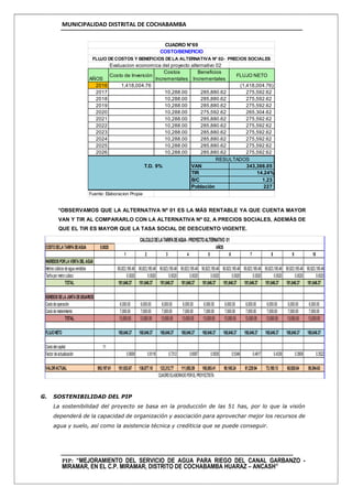 MUNICIPALIDAD DISTRITAL DE COCHABAMBA
PIP: “MEJORAMIENTO DEL SERVICIO DE AGUA PARA RIEGO DEL CANAL GARBANZO -
MIRAMAR, EN EL C.P. MIRAMAR, DISTRITO DE COCHABAMBA HUARAZ – ANCASH”
*OBSERVAMOS QUE LA ALTERNATIVA Nº 01 ES LA MÁS RENTABLE YA QUE CUENTA MAYOR
VAN Y TIR AL COMPARARLO CON LA ALTERNATIVA Nº 02, A PRECIOS SOCIALES, ADEMÁS DE
QUE EL TIR ES MAYOR QUE LA TASA SOCIAL DE DESCUENTO VIGENTE.
G. SOSTENIBILIDAD DEL PIP
La sostenibilidad del proyecto se basa en la producción de las 51 has, por lo que la visión
dependerá de la capacidad de organización y asociación para aprovechar mejor los recursos de
agua y suelo, así como la asistencia técnica y crediticia que se puede conseguir.
Evaluacion economica del proyecto alternativo 02
AÑOS
Costo de Inversión
Costos
Incrementales
Beneficios
Incrementales
FLUJO NETO
2016 1,418,004.76 (1,418,004.76)
2017 10,288.00 285,880.62 275,592.62
2018 10,288.00 285,880.62 275,592.62
2019 10,288.00 285,880.62 275,592.62
2020 10,288.00 275,592.62 265,304.62
2021 10,288.00 285,880.62 275,592.62
2022 10,288.00 285,880.62 275,592.62
2023 10,288.00 285,880.62 275,592.62
2024 10,288.00 285,880.62 275,592.62
2025 10,288.00 285,880.62 275,592.62
2026 10,288.00 285,880.62 275,592.62
T.D. 9% VAN 343,366.05
TIR 14.24%
B/C 1.23
Población 227
Fuente: Elaboracion Propia
RESULTADOS
CUADRO N°69
COSTO/BENEFICIO
FLUJO DECOSTOS Y BENEFICIOS DELA ALTERNATIVA N° 02- PRECIOS SOCIALES
COSTODELATARIFADEAGUA 0.0020
1 2 3 4 5 6 7 8 9 10
INGRESOSPORLAVENTADEL AGUA
Metros cúbicos deaguavendidos 90,823,185.48 90,823,185.48 90,823,185.48 90,823,185.48 90,823,185.48 90,823,185.48 90,823,185.48 90,823,185.48 90,823,185.48 90,823,185.48
Tarifapor metrocúbico 0.0020 0.0020 0.0020 0.0020 0.0020 0.0020 0.0020 0.0020 0.0020 0.0020
TOTAL 181,646.37 181,646.37 181,646.37 181,646.37 181,646.37 181,646.37 181,646.37 181,646.37 181,646.37 181,646.37
EGRESOSDELAJUNTADEUSUARIOS
Costodeoperación 6,000.00 6,000.00 6,000.00 6,000.00 6,000.00 6,000.00 6,000.00 6,000.00 6,000.00 6,000.00
Costodematenimiento 7,000.00 7,000.00 7,000.00 7,000.00 7,000.00 7,000.00 7,000.00 7,000.00 7,000.00 7,000.00
TOTAL 13,000.00 13,000.00 13,000.00 13,000.00 13,000.00 13,000.00 13,000.00 13,000.00 13,000.00 13,000.00
FLUJONETO 168,646.37 168,646.37 168,646.37 168,646.37 168,646.37 168,646.37 168,646.37 168,646.37 168,646.37 168,646.37
Costodelcapital 11
Factor deactualización 0.9009 0.8116 0.7312 0.6587 0.5935 0.5346 0.4817 0.4339 0.3909 0.3522
VALORACTUAL 993,197.61 151,933.67 136,877.18 123,312.77 111,092.59 100,083.41 90,165.24 81,229.94 73,180.13 65,928.04 59,394.63
CALCULODELATARIFADEAGUA-PROYECTOALTERNATIVO 01
AÑOS
CUADROELABORADOPORELPROYECTISTA
 