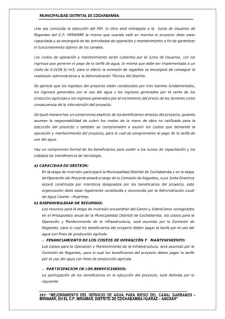 MUNICIPALIDAD DISTRITAL DE COCHABAMBA
PIP: “MEJORAMIENTO DEL SERVICIO DE AGUA PARA RIEGO DEL CANAL GARBANZO -
MIRAMAR, EN EL C.P. MIRAMAR, DISTRITO DE COCHABAMBA HUARAZ – ANCASH”
Una vez concluida la ejecución del PIP, la obra será entregada a la Junta de Usuarios de
Regantes del C.P. MIRAMAR la misma que cuando esté en marcha el proyecto debe estar
capacitada y se encargará de las actividades de operación y mantenimiento a fin de garantizar
el funcionamiento óptimo de los canales.
Los costos de operación y mantenimiento serán cubiertos por la Junta de Usuarios, con los
ingresos que generen el pago de la tarifa de agua, la misma que debe ser implementada a un
costo de 0.0108 S/.m3; para el efecto la comisión de regantes se encargará de conseguir la
resolución administrativa a la Administración Técnica del Distrito.
Se aprecia que los ingresos del proyecto están constituidos por tres fuentes fundamentales,
los ingresos generados por el uso del agua y los ingresos generados por la venta de los
productos agrícolas y los ingresos generados por el incremento del precio de los terrenos como
consecuencia de la intervención del proyecto.
De igual manera hay un compromiso explícito de los beneficiarios directos del proyecto, quienes
asumen la responsabilidad de cubrir los costos de la mano de obra no calificada para la
ejecución del proyecto y también se comprometen a asumir los costos que demande la
operación y mantenimiento del proyecto, para lo cual se comprometen al pago de la tarifa de
uso del agua.
Hay un compromiso formal de los beneficiarios para asistir a los cursos de capacitación y los
trabajos de transferencia de tecnología.
a) CAPACIDAD DE GESTION:
En la etapa de inversión participará la Municipalidad Distrital de Cochabamba y en la etapa
de Operación del Proyecto estará a cargo de la Comisión de Regantes, cuya Junta Directiva
estará constituida por miembros designados por los beneficiarios del proyecto, esta
organización debe estar legalmente constituida y reconocida por la Administración Local
de Agua Casma - Huarmey.
b) DISPONIBILIDAD DE RECURSOS:
Los recursos para la etapa de inversión provendrán del Canon y SobreCanon consignados
en el Presupuesto anual de la Municipalidad Distrital de Cochabamba, los costos para la
Operación y Mantenimiento de la infraestructura, será asumido por la Comisión de
Regantes, para lo cual los beneficiarios del proyecto deben pagar la tarifa por el uso del
agua con fines de producción agrícola.
o FINANCIAMIENTO DE LOS COSTOS DE OPERACIÓN Y MANTENIMIENTO:
Los costos para la Operación y Mantenimiento de la infraestructura, será asumido por la
Comisión de Regantes, para lo cual los beneficiarios del proyecto deben pagar la tarifa
por el uso del agua con fines de producción agrícola.
o PARTICIPACION DE LOS BENEFICIARIOS:
La participación de los beneficiarios en la ejecución del proyecto, está definida por lo
siguiente:
 