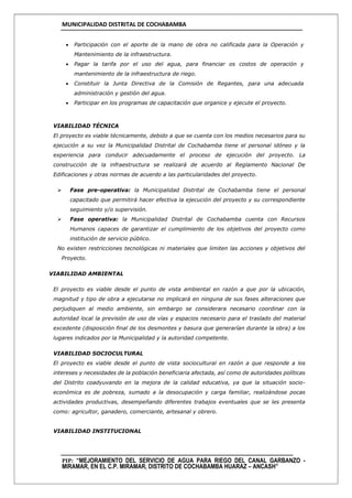 MUNICIPALIDAD DISTRITAL DE COCHABAMBA
PIP: “MEJORAMIENTO DEL SERVICIO DE AGUA PARA RIEGO DEL CANAL GARBANZO -
MIRAMAR, EN EL C.P. MIRAMAR, DISTRITO DE COCHABAMBA HUARAZ – ANCASH”
 Participación con el aporte de la mano de obra no calificada para la Operación y
Mantenimiento de la infraestructura.
 Pagar la tarifa por el uso del agua, para financiar os costos de operación y
mantenimiento de la infraestructura de riego.
 Constituir la Junta Directiva de la Comisión de Regantes, para una adecuada
administración y gestión del agua.
 Participar en los programas de capacitación que organice y ejecute el proyecto.
VIABILIDAD TÉCNICA
El proyecto es viable técnicamente, debido a que se cuenta con los medios necesarios para su
ejecución a su vez la Municipalidad Distrital de Cochabamba tiene el personal idóneo y la
experiencia para conducir adecuadamente el proceso de ejecución del proyecto. La
construcción de la infraestructura se realizará de acuerdo al Reglamento Nacional De
Edificaciones y otras normas de acuerdo a las particularidades del proyecto.
 Fase pre-operativa: la Municipalidad Distrital de Cochabamba tiene el personal
capacitado que permitirá hacer efectiva la ejecución del proyecto y su correspondiente
seguimiento y/o supervisión.
 Fase operativa: la Municipalidad Distrital de Cochabamba cuenta con Recursos
Humanos capaces de garantizar el cumplimiento de los objetivos del proyecto como
institución de servicio público.
No existen restricciones tecnológicas ni materiales que limiten las acciones y objetivos del
Proyecto.
VIABILIDAD AMBIENTAL
El proyecto es viable desde el punto de vista ambiental en razón a que por la ubicación,
magnitud y tipo de obra a ejecutarse no implicará en ninguna de sus fases alteraciones que
perjudiquen al medio ambiente, sin embargo se considerara necesario coordinar con la
autoridad local la previsión de uso de vías y espacios necesario para el traslado del material
excedente (disposición final de los desmontes y basura que generarían durante la obra) a los
lugares indicados por la Municipalidad y la autoridad competente.
VIABILIDAD SOCIOCULTURAL
El proyecto es viable desde el punto de vista sociocultural en razón a que responde a los
intereses y necesidades de la población beneficiaria afectada, así como de autoridades políticas
del Distrito coadyuvando en la mejora de la calidad educativa, ya que la situación socio-
económica es de pobreza, sumado a la desocupación y carga familiar, realizándose pocas
actividades productivas, desempeñando diferentes trabajos eventuales que se les presenta
como: agricultor, ganadero, comerciante, artesanal y obrero.
VIABILIDAD INSTITUCIONAL
 