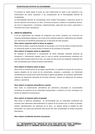 MUNICIPALIDAD DISTRITAL DE COCHABAMBA
PIP: “MEJORAMIENTO DEL SERVICIO DE AGUA PARA RIEGO DEL CANAL GARBANZO -
MIRAMAR, EN EL C.P. MIRAMAR, DISTRITO DE COCHABAMBA HUARAZ – ANCASH”
El proyecto es viable desde el punto de vista institucional en razón a que responde a los
lineamientos del sector educación y las competencias de la Municipalidad Distrital de
Cochabamba.
La Municipalidad Distrital de Cochabamba como Unidad Formuladora y Ejecutora asume la
función ejecutiva del proyecto, es decir, formula el proyecto y elabora el expediente técnico,
así como el seguimiento y monitoreo; respectivamente, (ejecución de la obra, supervisión y
monitoreo de la obra, liquidación).
H. IMPACTO AMBIENTAL
A fin de implementar las medidas de mitigación que eviten, rechacen y/o minimicen los
impactos ambientales negativos; en el caso de los impactos positivos, implementar las medidas
que maximicen los beneficios generados por la ejecución de este proyecto.
Para reducir impactos sobre la fauna se sugiere:
Para evitar la caída y muerte de animales en las zanjas y con el fin de reducir el efecto barrera
se construirán pasos en zonas donde el tránsito de los animales es frecuente.
Para reducir el impacto sobre la vegetación:
Se realizará la restauración o recuperación de áreas alteradas mediante prácticas de
forestación y reforestación vegetal, para lo cual se usarían necesariamente, plantones y/o
semillas seleccionada propia de la zona, los costos de esta acción de mitigación ambiental han
sido considerados para ambos proyectos alternativos.
Para reducir el impacto sobre el agua:
Para evitar la contaminación de las aguas superficiales, se realizará la mezcla de concreto en
lugares alejados de las zonas de los manantiales, acequias y quebradas. Los materiales
excedentes de la construcción serán derivados a lugares apropiados. Es necesario implementar
sistemas de disposición adecuada de excretas (letrinas), sistema de disposición de residuos
sólidos y escombros.
Para reducir el impacto atmosférico y sonoro:
Para evitar la contaminación atmosférica por elementos articulados es recomendable
humedecer la superficie de los materiales transportados o cubrirlos con lona, humedecer los
donde se realizará la excavaciones.
Para reducir el impacto sobre el paisaje:
Para evitar el deterioro paisajístico es recomendable que los materiales excedentes del
proyecto sean dispuestos adecuadamente en lugares de tal manera que no altere el paisaje,
realizar reforestaciones con plantones de la zona en lugares donde el habitad ha sido
perturbado, los costos que demande esta acción han sido considerados en ambos proyectos
alternativos.
Para reducir accidentes durante el proyecto:
 