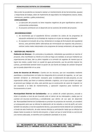 MUNICIPALIDAD DISTRITAL DE COCHABAMBA
PIP: “MEJORAMIENTO DEL SERVICIO DE AGUA PARA RIEGO DEL CANAL GARBANZO -
MIRAMAR, EN EL C.P. MIRAMAR, DISTRITO DE COCHABAMBA HUARAZ – ANCASH”
Para evitar los accidentes es necesario realizar un mantenimiento de las herramientas, equipos
y maquinarias de trabajo, dotar de implemento de seguridad a los trabajadores (cascos, botas,
mamelucos, guantes y gafas protectoras)
CONCLUSIONES
 La ejecución del proyecto no tiene impactos negativos de gran significativos sobre los
componentes ambientales.
 El proyecto contribuirá con el desarrollo de los sectores del ámbito del proyecto.
RECOMENDACIONES
 Se recomienda que el expediente técnico considere los costos de los programas de
educación ambiental con la finalidad de mejoras en el plan de manejo ambiental.
 Es necesario la inclusión de un Ing. Ambiental en la etapa de formulación del expediente
técnico, esto permitirá definir alternativas de minimización de impactos más precisos y
estimar costos reales relacionados a los programas de manejo ambiental y de seguridad.
I. GESTION DEL PROYECTO
Población de Miramar.- En entrevista a la población, indicándole que pondrán en marcha el
proyecto, ellos manifiestan su interés en la obra se haga una realidad, es así que mediante sus
organizaciones de base, dan su pleno respaldo a la comisión de regantes de manera que se
logren las metas y poder tener un caudal de agua permanente, que les permita mejorar los
cultivos, permitiéndole también tener la opción de una fuente de trabajo de carácter temporal
que se pueda desarrollar en su zona.
Junta de Usuarios de Miramar.- Cuenta con los recursos, que son recaudados mediante
asambleas y coordinaciones con todos los integrantes de la comisión de regantes, es así que
también brindaron la información necesaria para la elaboración de este proyecto, es una
organización sólida, que tiene un sistema ordenado y logístico, con el que cumplen con pagar
al personal que trabaja con ellos, esto permite que la construcción de canal de irrigación no
sea expuesta a la falta de mantenimiento, y operación respectiva para mantener en
funcionamiento el canal.
Municipalidad Distrital de Cochabamba.- en su calidad de unidad ejecutora, procede a
licitar el estudios a nivel de pre-inversión ante el clamor de los interesados y dados que no
cuentan con recursos económicos, y considerando que dentro de sus ejes de desarrollo
del Municipalidad Distrital de Cochabamba es priorizar los proyectos de inversión, se consideró
un presupuesto para que se efectué la elaboración de los estudios a nivel de perfil, así como
también los estudios a nivel de expediente técnico, que posteriormente deberán ser canalizados
a través de esta Institución, de esta manera efectúa su participación hasta que se efectué las
etapas hasta la puesta en marcha del proyecto; y lograr así que el canal brinde su servicio de
una manera adecuada, en beneficio de la población asentada en la zona.
 