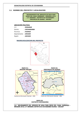 MUNICIPALIDAD DISTRITAL DE COCHABAMBA
PIP: “MEJORAMIENTO DEL SERVICIO DE AGUA PARA RIEGO DEL CANAL GARBANZO -
MIRAMAR, EN EL C.P. MIRAMAR, DISTRITO DE COCHABAMBA HUARAZ – ANCASH”
2.1 NOMBRE DEL PROYECTO Y LOCALIZACION
UBICACIÓN POLITICA:
C.P. : MIRAMAR
Distrito : COCHABAMBA
Provincia : HUARAZ
Departamento : ANCASH
Región : ANCASH
MACROLOCALIZACION DEL PROYECTO
MAPA 01: MAPA 02:
REGIÓN ANCASH PROVINCIA DE HUARAZ
Fuente de Información Distrital – INEI Fuente de Información Distrital – INEI
MAPA 03:
DISTRITO COCHABAMBA
“MEJORAMIENTO DEL SERVICIO DE AGUA PARA
RIEGO DEL CANAL GARBANZO - MIRAMAR, EN EL
C.P. MIRAMAR - DISTRITO DE COCHABAMBA -
PROVINCIA DE HUARAZ - ANCASH”
 