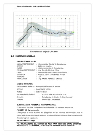 MUNICIPALIDAD DISTRITAL DE COCHABAMBA
PIP: “MEJORAMIENTO DEL SERVICIO DE AGUA PARA RIEGO DEL CANAL GARBANZO -
MIRAMAR, EN EL C.P. MIRAMAR, DISTRITO DE COCHABAMBA HUARAZ – ANCASH”
Canal entubado longitud 4,466.24ml
2.2 INSTITUCIONALIDAD
UNIDAD FORMULADORA
UNIDAD RESPONSABLE : Municipalidad Distrital de Cochabamba
SECTOR : Gobiernos Locales.
PLIEGO : Gobierno Distrital de Cochabamba.
PERSONA RESPONSABLE : Ing. Germán Córdova Villela
CARGO : Responsable de la Unidad Formuladora.
DIRECCION : Plaza de Armas Cochabamba-Huaraz
TELÉFONO : s/n
FORMULADOR : Ing. ANIBAL MENDOZA CADILLO
UNIDAD EJECUTORA
UNIDAD RESPONSABLE : Municipalidad Distrital de Ancash
SECTOR : GOBIERNOS LOCAL
PLIEGO : Gobierno Local
PERSONA RESPONSABLE : Sr. VIDO SANCHEZ SIFUENTES S.
Dirección : Cochabamba Mz Y Lote. 3. Calle Municipal
Teléfono : 948805455-Cochabamba
CLASIFICACIÓN FUNCIONAL Y PROGRAMÁTICA.
La estructura funcional y programática corresponde a la siguiente descripción:
FUNCIÓN 10: Agropecuaria
Corresponde al nivel máximo de agregación de las acciones desarrolladas para la
consecución de los objetivos de gobierno, dirigidos al fortalecimiento y desarrollo sostenible
del sector agrario y pecuario.
PROGRAMA 025: Riego
 