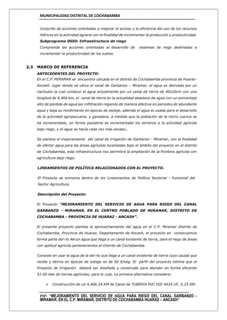 MUNICIPALIDAD DISTRITAL DE COCHABAMBA
PIP: “MEJORAMIENTO DEL SERVICIO DE AGUA PARA RIEGO DEL CANAL GARBANZO -
MIRAMAR, EN EL C.P. MIRAMAR, DISTRITO DE COCHABAMBA HUARAZ – ANCASH”
Conjunto de acciones orientadas a mejorar el acceso y la eficiencia del uso de los recursos
hídricos en la actividad agraria con la finalidad de incrementar la producción y productividad.
Subprograma 0050: Infraestructura de riego
Comprende las acciones orientadas al desarrollo de sistemas de riego destinados a
incrementar la productividad de los suelos.
2.3 MARCO DE REFERENCIA
ANTECEDENTES DEL PROYECTO:
En el C.P. MIRAMAR se encuentra ubicada en el distrito de Cochabamba provincia de Huaraz-
Ancash. lugar donde se ubica el canal de Garbanzo – Miramar, el agua es derivada por un
riachuelo la cual conduce el agua actualmente por un canal de tierra de 40x20cm con una
longitud de 4,466 km, el canal de tierra en la actualidad abastece de agua con un porcentaje
alto de perdida de agua por infiltración regando de manera efectiva en periodos de abundante
agua y baja su rendimiento en épocas de estiaje, además el agua es usada para el desarrollo
de la actividad agropecuaria, y ganadera, a medida que la población de la micro cuenca se
ha incrementado, en forma paulatina se incrementaba los terrenos a la actividad agrícola
bajo riego, y el agua se hacía cada vez más escaso,.
Se plantea el mejoramiento del canal de irrigación de Garbanzo - Miramar, con la finalidad
de ofertar agua para las áreas agrícolas localizadas bajo el ámbito del proyecto en el distrito
de Cochabamba, esta infraestructura nos permitirá la ampliación de la frontera agrícola con
agricultura bajo riego.
LINEAMIENTOS DE POLÍTICA RELACIONADOS CON EL PROYECTO.
El Proyecto se enmarca dentro de los Lineamientos de Política Sectorial - Funcional del
Sector Agricultura.
Descripción del Proyecto:
El Proyecto “MEJORAMIENTO DEL SERVICIO DE AGUA PARA RIEGO DEL CANAL
GARBANZO - MIRAMAR, EN EL CENTRO POBLADO DE MIRAMAR, DISTRITO DE
COCHABAMBA - PROVINCIA DE HUARAZ - ANCASH”.
El presente proyecto plantea el aprovechamiento del agua en el C.P. Miramar Distrito de
Cochabamba, Provincia de Huaraz, Departamento de Ancash, el proyecto en consecuencia
forma parte del río Akrun agua que llega a un canal existente de tierra, para el riego de áreas
con aptitud agrícola pertenecientes al Distrito de Cochabamba.
Consiste en usar el agua de la del río que llega a un canal existente de tierra cuyo caudal que
recibe y deriva en épocas de estiaje es de 50 lt/seg. El perfil del proyecto estima que el
Proyecto de Irrigación deberá ser diseñado y construido para atender en forma eficiente
51.00 Has de tierras agrícolas; para lo cual, La primera alternativa considera:
 Construcción de un 4,466.24 KM de Canal de TUBERIA PVC ISO 4435 UF, S.25 DN:
 