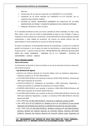MUNICIPALIDAD DISTRITAL DE COCHABAMBA
PIP: “MEJORAMIENTO DEL SERVICIO DE AGUA PARA RIEGO DEL CANAL GARBANZO -
MIRAMAR, EN EL C.P. MIRAMAR, DISTRITO DE COCHABAMBA HUARAZ – ANCASH”
200 mm.
 Construcción de 43 cajas de inspección con CONCRETO F'C=175 KG/CM2.
 Instalación de 43 tomas laterales con CONCRETO F'C=175 KG/CM2. Con su
respectiva tapa sanitaria metálica.
 SISTEMA DE RIEGO- RESERVORIO GARBANZO DE 8.60X10.50 DE 144.48M3
MAMPOSTERIA DE PIEDRA Y CONCRETO ARMADO EN SUS PAREDES INTERNAS
 Mitigación Ambiental y Flete Terrestre.
En la localidad beneficiaria existe una buena cantidad de áreas instaladas con Papa, trigo,
Maíz, habas y otros. Para los cuales la disponibilidad de agua es muy limitada, el riego es
realizado en forma inoportuna e insuficiente, consecuentemente se tiene problemas de bajos
rendimientos y mala calidad de productos, así mismos los demás cultivos sólo son
desarrollados en forma estacional en la poca de máximas avenidas.
En estas circunstancias, la Municipalidad Distrital de Cochabamba, a través de la unidad de
gestión de proyectos y con el apoyo de todos los beneficiarios, a determinado elaborar el
Proyecto de Pre - inversión a Nivel de Perfil: “MEJORAMIENTO DEL SERVICIO DE AGUA PARA
RIEGO DEL CANAL GARBANZO - MIRAMAR, EN EL C.P. MIRAMAR - DISTRITO DE
COCHABAMBA - HUARAZ – ANCASH.
Base y Normas Legales:
Marco Normativo
A continuación se describe el marco normativo en el cual se encuentra inmerso el desarrollo
del presente proyecto.
Ley General de Aguas
 Directiva del Sistema Nacional de Inversión Pública para los Gobiernos Regionales y
Gobiernos Locales R.D. N° 007-2003-EF68.01
 R.D.N°004-2004-EF/68.01 que aprueba la directiva N°003-2004-EF/68.01, Directiva del
SNIP sobre Programa de Inversión.
 R.M.N°372-2004-EF-15: Delegación de facultades a OPIS Nacionales, Regionales, y
locales para declarar la viabilidad de proyectos de Inversión Publica
 R.DN°005-2004-EF/68.01 que aprueba la directiva n°004-2004-EF/68.01Directiva del
SNIP sobre proyectos de Inversión Pública Menores.
 R.D.N°006-2004-EF/68.01 que modifica la Directiva N°004-2003-EF/68.01 Directiva del
SNIP para Gobiernos Regionales y Locales y la directiva N°04-2002-EF/68.01 Directiva
general del SNIP.
 [Nov 2005] R.D. Nº 005-2005-EF/68.01: Incorporan a Gobiernos Locales al SNIP
 [Mar 2005] R.M. Nº 077-2005-EF-15: Modifica la R.M. Nº 372-2004-EF-15 que aprobó
delegación de facultades para declarar la viabilidad de proyectos de inversión pública
 [Mar 2005] R.D. Nº 004-2005-EF/68.01: Modifican Directiva Nº 004-2002-EF/68.01,
Directiva General del Sistema Nacional de Inversión Pública, Directiva 003-2004-
EF/68.01, Directiva del Sistema Nacional de Inversión Pública sobre Programas de
 