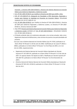 MUNICIPALIDAD DISTRITAL DE COCHABAMBA
PIP: “MEJORAMIENTO DEL SERVICIO DE AGUA PARA RIEGO DEL CANAL GARBANZO -
MIRAMAR, EN EL C.P. MIRAMAR, DISTRITO DE COCHABAMBA HUARAZ – ANCASH”
Inversión, y Directiva 004-2003-EF/68.01, Directiva del Sistema Nacional de Inversión
Pública para Gobiernos Regionales y Gobiernos Locales
 R.D. Nº 001-2004-EF/68.01 que modifica la Directiva del SNIP para GGRR y GGLL
 R.M. Nº 372-2004-EF-15: Delegación de Facultades a OPIs Nacionales, Regionales y
Locales para Declarar la Viabilidad de Proyectos de Inversión Pública (Actualizada
mediante R.M. Nº 077-2005-EF-15)
 R.D. Nº 006-2004-EF/68.01 que modifica la Directiva Nº 004-2003-EF/68.01, Directiva
del SNIP para Gobiernos Regionales y Gobiernos Locales y la Directiva N° 004-2002-
EF/68.01, Directiva General del SNIP
 [Sep 2003] Directiva del Sistema Nacional de Inversión Pública para Gobiernos Regionales
y Gobiernos Locales aprobada por R.D. Nº 007-2003-EF/68.01 (Actualizada mediante
R.D. Nº 004-2005-EF/68.01)
 El Estudio pretende dotar de condiciones adecuadas a las normas actuales, tales como:
Reglamento Nacional de Edificaciones, otras normas de acuerdo a las particularidades del
proyecto.
Ley que crea el Sistema Nacional de Inversión Pública (Ley Nº 27293, publicada en el
Diario Oficial “El Peruano” el 28 de Junio de 2000; modificada por las Leyes N° 28522 y
28802, publicadas en el Diario Oficial “El Peruano” el 25 de Mayo de 2005 y el 21 de
Julio de 2006, respectivamente).
 Reglamento del Sistema Nacional de Inversión Pública (Aprobado por Decreto
Supremo N° 102-2007-EF, publicado en el Diario Oficial “El Peruano” el 19 de Julio de
2007. En vigencia desde el 02 Agosto de 2007 y Modificado por Decreto Supremo N°
185-2007-EF, publicado en el Diario Oficial “El Peruano” el 24 de Noviembre de
2007).
 Directiva General del Sistema Nacional de Inversión Pública Aprobada por Resolución
Directoral Nº 003-2011-EF/68.01 publicada en el Diario Oficial “El Peruano” el 10 de
Abril de 2011.
 