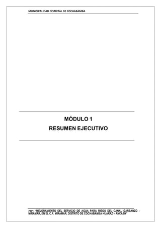 MUNICIPALIDAD DISTRITAL DE COCHABAMBA
PIP: “MEJORAMIENTO DEL SERVICIO DE AGUA PARA RIEGO DEL CANAL GARBANZO -
MIRAMAR, EN EL C.P. MIRAMAR, DISTRITO DE COCHABAMBA HUARAZ – ANCASH”
MÓDULO 1
RESUMEN EJECUTIVO
 