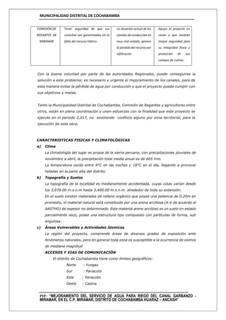 MUNICIPALIDAD DISTRITAL DE COCHABAMBA
PIP: “MEJORAMIENTO DEL SERVICIO DE AGUA PARA RIEGO DEL CANAL GARBANZO -
MIRAMAR, EN EL C.P. MIRAMAR, DISTRITO DE COCHABAMBA HUARAZ – ANCASH”
COMISIÓN DE
REGANTES DE
MIRAMAR
Tener seguridad de que sus
cosechas san garantizadas sin la
falta del recurso hídrico.
La situación actual de los
canales de conducción en
muy mal estado, genera
la pérdida del recurso por
infiltración
Apoyo al proyecto en
razón a que tendrán
mayor seguridad para
su integridad física y
protección de sus
campos de cultivo.
Con la buena voluntad por parte de las autoridades Regionales, puede conseguirse la
solución a este problema; es necesario y urgente el mejoramiento de los canales, para de
esta manera evitar la pérdida de agua por conducción y que el proyecto pueda cumplir con
sus objetivos y metas.
Tanto la Municipalidad Distrital de Cochabamba, Comisión de Regantes y agricultores entre
otros, están en plena coordinación y unen esfuerzos con la finalidad que este proyecto se
ejecute en el periodo 2,017, no existiendo conflicto alguno por zona territorial, para la
ejecución de esta obra.
CARACTERISTICAS FISICAS Y CLIMATOLÓGICAS
a) Clima
La climatología del lugar es propia de la sierra peruana, con precipitaciones pluviales de
noviembre a abril, la precipitación total media anual es de 665 mm.
La temperatura oscila entre 4°C en las noches y 18°C en el día, llegando a provocar
heladas en la parte alta del distrito.
b) Topografía y Suelos
La topografía de la localidad es medianamente accidentada, cuyas cotas varían desde
los 3,970.00 m.s.n.m hasta 3,400.00 m.s.n.m. alrededor de toda su extensión.
En el suelo existen materiales de relleno orgánico que posee una potencia de 0.20m en
promedio, el material natural está constituido por una arena arcillosa (A-6 de acuerdo al
AASTHO) de espesor no determinado. Este material areno arcilloso es un suelo en estado
parcialmente seco, posee una estructura tipo compuesto con partículas de forma, sub
angulosa.
c) Áreas Vulnerables y Actividades Sísmicas
La región del proyecto, comprende áreas de diversos grados de exposición ante
fenómenos naturales, pero en general toda zona es susceptible a la ocurrencia de sismos
de mediana magnitud
ACCESOS Y VIAS DE COMUNICACIÓN
El distrito de Cochabamba tiene como límites geográficos:
Norte : Yungay
Sur : Pariacoto
Este : Pariacoto
Oeste : Casma
 