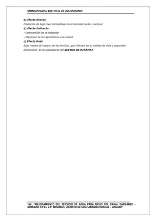 MUNICIPALIDAD DISTRITAL DE COCHABAMBA
PIP: “MEJORAMIENTO DEL SERVICIO DE AGUA PARA RIEGO DEL CANAL GARBANZO -
MIRAMAR, EN EL C.P. MIRAMAR, DISTRITO DE COCHABAMBA HUARAZ – ANCASH”
a) Efecto directo:
Productos de bajo nivel competitivo en el mercado local y nacional
b) Efecto Indirecto:
- Desnutrición de la población
- Migración de los agricultores a la ciudad
c) Efecto final:
Bajo niveles de ingreso de las familias, que influyen en su calidad de vida y seguridad
alimentaría de los pobladores del SECTOR DE MIRAMAR
 