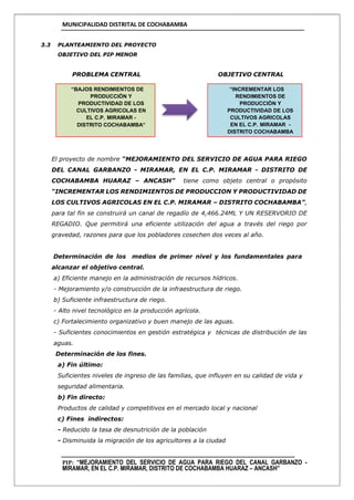 MUNICIPALIDAD DISTRITAL DE COCHABAMBA
PIP: “MEJORAMIENTO DEL SERVICIO DE AGUA PARA RIEGO DEL CANAL GARBANZO -
MIRAMAR, EN EL C.P. MIRAMAR, DISTRITO DE COCHABAMBA HUARAZ – ANCASH”
3.3 PLANTEAMIENTO DEL PROYECTO
OBJETIVO DEL PIP MENOR
PROBLEMA CENTRAL OBJETIVO CENTRAL
El proyecto de nombre “MEJORAMIENTO DEL SERVICIO DE AGUA PARA RIEGO
DEL CANAL GARBANZO - MIRAMAR, EN EL C.P. MIRAMAR - DISTRITO DE
COCHABAMBA HUARAZ – ANCASH” tiene como objeto central o propósito
“INCREMENTAR LOS RENDIMIENTOS DE PRODUCCION Y PRODUCTIVIDAD DE
LOS CULTIVOS AGRICOLAS EN EL C.P. MIRAMAR – DISTRITO COCHABAMBA”,
para tal fin se construirá un canal de regadío de 4,466.24ML Y UN RESERVORIO DE
REGADIO. Que permitirá una eficiente utilización del agua a través del riego por
gravedad, razones para que los pobladores cosechen dos veces al año.
Determinación de los medios de primer nivel y los fundamentales para
alcanzar el objetivo central.
a) Eficiente manejo en la administración de recursos hídricos.
- Mejoramiento y/o construcción de la infraestructura de riego.
b) Suficiente infraestructura de riego.
- Alto nivel tecnológico en la producción agrícola.
c) Fortalecimiento organizativo y buen manejo de las aguas.
- Suficientes conocimientos en gestión estratégica y técnicas de distribución de las
aguas.
Determinación de los fines.
a) Fin último:
Suficientes niveles de ingreso de las familias, que influyen en su calidad de vida y
seguridad alimentaria.
b) Fin directo:
Productos de calidad y competitivos en el mercado local y nacional
c) Fines indirectos:
- Reducido la tasa de desnutrición de la población
- Disminuida la migración de los agricultores a la ciudad
“BAJOS RENDIMIENTOS DE
PRODUCCIÓN Y
PRODUCTIVIDAD DE LOS
CULTIVOS AGRICOLAS EN
EL C.P. MIRAMAR -
DISTRITO COCHABAMBA”
“INCREMENTAR LOS
RENDIMIENTOS DE
PRODUCCIÓN Y
PRODUCTIVIDAD DE LOS
CULTIVOS AGRICOLAS
EN EL C.P. MIRAMAR -
DISTRITO COCHABAMBA
 