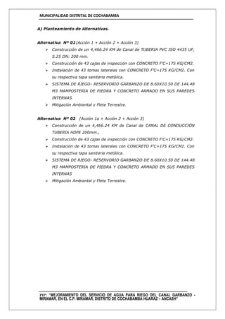 MUNICIPALIDAD DISTRITAL DE COCHABAMBA
PIP: “MEJORAMIENTO DEL SERVICIO DE AGUA PARA RIEGO DEL CANAL GARBANZO -
MIRAMAR, EN EL C.P. MIRAMAR, DISTRITO DE COCHABAMBA HUARAZ – ANCASH”
A) Planteamiento de Alternativas.
Alternativa Nº 01(Acción 1 + Acción 2 + Acción 3)
 Construcción de un 4,466.24 KM de Canal de TUBERIA PVC ISO 4435 UF,
S.25 DN: 200 mm.
 Construcción de 43 cajas de inspección con CONCRETO F'C=175 KG/CM2.
 Instalación de 43 tomas laterales con CONCRETO F'C=175 KG/CM2. Con
su respectiva tapa sanitaria metálica.
 SISTEMA DE RIEGO- RESERVORIO GARBANZO DE 8.60X10.50 DE 144.48
M3 MAMPOSTERIA DE PIEDRA Y CONCRETO ARMADO EN SUS PAREDES
INTERNAS
 Mitigación Ambiental y Flete Terrestre.
Alternativa Nº 02 (Acción 1a + Acción 2 + Acción 3)
 Construcción de un 4,466.24 KM de Canal de CANAL DE CONDUCCIÓN
TUBERIA HDPE 200mm.,
 Construcción de 43 cajas de inspección con CONCRETO F'C=175 KG/CM2.
 Instalación de 43 tomas laterales con CONCRETO F'C=175 KG/CM2. Con
su respectiva tapa sanitaria metálica.
 SISTEMA DE RIEGO- RESERVORIO GARBANZO DE 8.60X10.50 DE 144.48
M3 MAMPOSTERIA DE PIEDRA Y CONCRETO ARMADO EN SUS PAREDES
INTERNAS
 Mitigación Ambiental y Flete Terrestre.
 