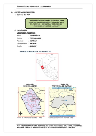 MUNICIPALIDAD DISTRITAL DE COCHABAMBA
PIP: “MEJORAMIENTO DEL SERVICIO DE AGUA PARA RIEGO DEL CANAL GARBANZO -
MIRAMAR, EN EL C.P. MIRAMAR, DISTRITO DE COCHABAMBA HUARAZ – ANCASH”
A. INFORMACION GENERAL
1. Nombre del PIP
2. Localización
UBICACIÓN POLITICA:
Anexo : USHPACOTO
Distrito : COCHABAMBA
Provincia : HUARAZ
Departamento : ANCASH
Región : ANCASH
MACROLOCALIZACION DEL PROYECTO
MAPA 01: MAPA 02:
REGIÓN ANCASH PROVINCIA DE HUARAZ
Fuente de Información Distrital – INEI Fuente de Información Distrital – INEI
“MEJORAMIENTO DEL SERVICIO DE AGUA PARA
RIEGO DEL CANAL GARBANZO - MIRAMAR, EN EL
C.P. MIRAMAR - DISTRITO DE COCHABAMBA -
PROVINCIA DE HUARAZ - ANCASH”
 