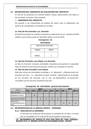 MUNICIPALIDAD DISTRITAL DE COCHABAMBA
PIP: “MEJORAMIENTO DEL SERVICIO DE AGUA PARA RIEGO DEL CANAL GARBANZO -
MIRAMAR, EN EL C.P. MIRAMAR, DISTRITO DE COCHABAMBA HUARAZ – ANCASH”
4.1 DEFINICION DEL HORIZONTE DE EVALUACIÓN DEL PROYECTO
El ciclo de los proyectos de inversión pública incluye, básicamente, tres fases, la
Pre-inversión, inversión, Post Inversión.
HORIZONTE DEL PROYECTO
De acuerdo a los lineamientos de política del sector para la elaboración del
perfil se ha considerado un horizonte de 10 años.
La fase de Pre inversión y su duración
El presente proyecto se considera necesario la elaboración de los estudios de Perfil
debido a que la obra puede ser declarada viable a nivel de Perfil
Cronograma de
Actividades
Fase de Pre-Inversión
Etapas Meses
PERFIL 1
La fase de Inversión, sus etapas y su duración
La fase de Inversión incorpora actividades necesarias para generar la capacidad
física de ofrecer los servicios del proyecto, finaliza con la puesta en marcha.
La fase de post inversión y sus etapas
Esta fase incluye las actividades vinculadas a la Operación y Mantenimiento del
proyecto, así como su evaluación ex-post. Consiste básicamente en la entrega
de los servicios del proyecto, por lo que sus desembolsos se encuentran
vinculados con los recursos necesarios para ello.
Cronograma de Actividades general del proyecto:
4.2 DETERMINACION DE LA BRECHA OFERTA – DEMANDA
4.2.1 ANALISIS DE LA DEMANDA
El horizonte de evaluación del proyecto se considera de 10 años, el mismo
que es compatible con la vida útil de los principales componentes.
MES 1 MES 2 MES 3 MES 4 MES 5 MES 6 AÑO 1 … AÑO 10
Elab. De Perfil X
Expediente Técnico X
Ejecución de la Obra X X X X
Operación y
mantenimiento de la
Obra
X X X
AÑOS
Etapas
AÑO 0
 