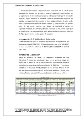 MUNICIPALIDAD DISTRITAL DE COCHABAMBA
PIP: “MEJORAMIENTO DEL SERVICIO DE AGUA PARA RIEGO DEL CANAL GARBANZO -
MIRAMAR, EN EL C.P. MIRAMAR, DISTRITO DE COCHABAMBA HUARAZ – ANCASH”
La población demandante sin proyecto está constituida por el 100 % de la
población del ámbito del proyecto, quienes dependen directamente de
la agricultura, la población demandante está conformada por la población
objetivo, según encuesta en visita de campo y referencia en el padrón de
registro por la comisión de regantes se tiene los beneficiarios directos serán
más 200 beneficiarios asentadas en los caseríos y comunidades de partes
altas de las micro cuencas por donde se construirá el canal, en
segunda instancia los centros poblados ubicados en las partes bajas que
se beneficiaran con las bajadas de agua porque se incrementara el volumen
de Agua que recibirán en las épocas de escasez.
La proyección de la Población de Referencia:
Se ha considerado como la población de referencia a la población del
área geográfica del DISTRITO DE COCHABAMBA, que en el año 2007
se tiene una población estimada de 2,047 habitantes SEGÚN EL CENSO
2007 INEI.
ANÁLISIS DE LA DEMANDA
Según el proyecto, el CANAL DE GARBANZO MIRAMAR es una
Estructura Principal de conducción que en su primera etapa se
construirá 4 +466.24 km de canal entubado, derivándose desde la
captación, con una capacidad de conducción de 36 L/seg. Y cumple la
función de un canal de distribución para el uso agrícola de más de 51
Has. Considerando una proyección de fronteras agrícolas a futuro, que
existe suficiente recurso hídrico para abastecer las áreas de cultivo.
TRIGO 15.00 15.00 15.00 15.00 15.00 15.00 29.41 15.00
M AIZ 4.00 4.00 4.00 4.000 4.000 4.000 4.000 0.000 7.84 4.00
HABAS 12.00 12.00 12.00 12.000 12.000 12.000 12.000 8.000 7.000 7.000 23.53 12.00
PAPA 20.00 20.00 20.00 20.000 20.000 20.000 20.000 20.000 12.000 12.000 12.000 39.22 20.00
TOTAL 51.0 0 51.0 0 51.0 0 51.0 0 51.0 0 51.0 0 3 6 .0 0 2 0 .0 0 0 .0 0 2 0 .0 0 19 .0 0 19 .0 0 10 0 .0 0 51.0 0
AREA
Ha. ( %)
PLAN DE
CULTIV O
S Has.
AGO. SEP. OCT. NOV . DIC.FEB. M AR. ABR. M AY . JUN.
CUADRO Nº 0 3
CEDULA DE CULTIV OS - SITUACION SIN PROY ECTO Y DISTRIBUCION M ENSUAL DE AREAS DE CULTIV OS POR HA.
M ESES
FUENTE: INFORM ACION DE CAM PO TOM ADA EN EL SECTOR DE M IRAM AR-COCHABAM BA
CUADRO ELABORADO POR EL PROYECTISTA
ENE. JUL.
CULTIV OS
 