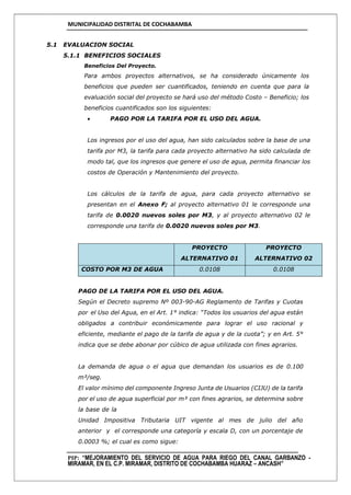 MUNICIPALIDAD DISTRITAL DE COCHABAMBA
PIP: “MEJORAMIENTO DEL SERVICIO DE AGUA PARA RIEGO DEL CANAL GARBANZO -
MIRAMAR, EN EL C.P. MIRAMAR, DISTRITO DE COCHABAMBA HUARAZ – ANCASH”
5.1 EVALUACION SOCIAL
5.1.1 BENEFICIOS SOCIALES
Beneficios Del Proyecto.
Para ambos proyectos alternativos, se ha considerado únicamente los
beneficios que pueden ser cuantificados, teniendo en cuenta que para la
evaluación social del proyecto se hará uso del método Costo – Beneficio; los
beneficios cuantificados son los siguientes:
 PAGO POR LA TARIFA POR EL USO DEL AGUA.
Los ingresos por el uso del agua, han sido calculados sobre la base de una
tarifa por M3, la tarifa para cada proyecto alternativo ha sido calculada de
modo tal, que los ingresos que genere el uso de agua, permita financiar los
costos de Operación y Mantenimiento del proyecto.
Los cálculos de la tarifa de agua, para cada proyecto alternativo se
presentan en el Anexo F; al proyecto alternativo 01 le corresponde una
tarifa de 0.0020 nuevos soles por M3, y al proyecto alternativo 02 le
corresponde una tarifa de 0.0020 nuevos soles por M3.
PROYECTO
ALTERNATIVO 01
PROYECTO
ALTERNATIVO 02
COSTO POR M3 DE AGUA 0.0108 0.0108
PAGO DE LA TARIFA POR EL USO DEL AGUA.
Según el Decreto supremo Nº 003-90-AG Reglamento de Tarifas y Cuotas
por el Uso del Agua, en el Art. 1° indica: “Todos los usuarios del agua están
obligados a contribuir económicamente para lograr el uso racional y
eficiente, mediante el pago de la tarifa de agua y de la cuota”; y en Art. 5°
indica que se debe abonar por cúbico de agua utilizada con fines agrarios.
La demanda de agua o el agua que demandan los usuarios es de 0.100
m³/seg.
El valor mínimo del componente Ingreso Junta de Usuarios (CIJU) de la tarifa
por el uso de agua superficial por m³ con fines agrarios, se determina sobre
la base de la
Unidad Impositiva Tributaria UIT vigente al mes de julio del año
anterior y el corresponde una categoría y escala D, con un porcentaje de
0.0003 %; el cual es como sigue:
 