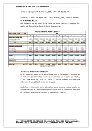 MUNICIPALIDAD DISTRITAL DE COCHABAMBA
PIP: “MEJORAMIENTO DEL SERVICIO DE AGUA PARA RIEGO DEL CANAL GARBANZO -
MIRAMAR, EN EL C.P. MIRAMAR, DISTRITO DE COCHABAMBA HUARAZ – ANCASH”
Tarifa de agua por m³: 0.0003 x 3,600 / 100 = S/. 0.0108 / m³
Entonces, la tarifa de agua sería de 0.0108 S/./m3 , como se muestra
en el cuadro Nº 29
Los ingresos por el pago de la tarifa de agua, permitirá financiar los
costos de Operación y Mantenimiento del proyecto.
Resultados De La Evaluación Social.
En la evaluación social se ha determinado, que la Metodología a emplear es
la Evaluación Costo/Beneficio, en el que se consideró un horizonte de 10 años,
y una tasa social de 9 %, Los costos a precios privados y sociales para
determinar la rentabilidad social del proyecto.
Basándose en información de las alternativas sobre, costos a precios sociales, se
elaboran los flujos de Costo/Beneficio proyectados al nivel de alternativas, para fines
de evaluación social, que se muestran en los siguientes cuadros.
COSTODELA TARIFA DEAGUA 0.0020
1 2 3 4 5 6 7 8 9 10
INGRESOSPORLA VENTA DEL AGUA
Metros cúbicos de agua vendidos 90,823,185.48 90,823,185.48 90,823,185.48 90,823,185.48 90,823,185.48 90,823,185.48 90,823,185.48 90,823,185.48 90,823,185.48 90,823,185.48
Tarifa por metro cúbico 0.0020 0.0020 0.0020 0.0020 0.0020 0.0020 0.0020 0.0020 0.0020 0.0020
TOTAL 181,646.37 181,646.37 181,646.37 181,646.37 181,646.37 181,646.37 181,646.37 181,646.37 181,646.37 181,646.37
EGRESOSDELA JUNTA DEUSUARIOS
Costo de operación 6,000.00 6,000.00 6,000.00 6,000.00 6,000.00 6,000.00 6,000.00 6,000.00 6,000.00 6,000.00
Costo de matenimiento 7,000.00 7,000.00 7,000.00 7,000.00 7,000.00 7,000.00 7,000.00 7,000.00 7,000.00 7,000.00
TOTAL 13,000.00 13,000.00 13,000.00 13,000.00 13,000.00 13,000.00 13,000.00 13,000.00 13,000.00 13,000.00
FLUJONETO 168,646.37 168,646.37 168,646.37 168,646.37 168,646.37 168,646.37 168,646.37 168,646.37 168,646.37 168,646.37
Costo delcapital 11
Factor de actualización 0.9009 0.8116 0.7312 0.6587 0.5935 0.5346 0.4817 0.4339 0.3909 0.3522
VALORACTUAL 993,197.61 151,933.67 136,877.18 123,312.77 111,092.59 100,083.41 90,165.24 81,229.94 73,180.13 65,928.04 59,394.63
CALCULODELATARIFADEAGUA-PROYECTOALTERNATIVO 01
AÑOS
CUADROELABORADOPOREL PROYECTISTA
 