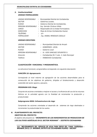 MUNICIPALIDAD DISTRITAL DE COCHABAMBA
PIP: “MEJORAMIENTO DEL SERVICIO DE AGUA PARA RIEGO DEL CANAL GARBANZO -
MIRAMAR, EN EL C.P. MIRAMAR, DISTRITO DE COCHABAMBA HUARAZ – ANCASH”
3. Institucionalidad
UNIDAD FORMULADORA
UNIDAD RESPONSABLE : Municipalidad Distrital de Cochabamba
SECTOR : Gobiernos Locales.
PLIEGO : Gobierno Distrital de Cochabamba.
PERSONA RESPONSABLE : Ing. Germán Córdova Villela
CARGO : Responsable de la Unidad Formuladora.
DIRECCION : Plaza de Armas Cochabamba-Huaraz
TELÉFONO : s/n
FORMULADOR : Ing. ANIBAL MENDOZA CADILLO
UNIDAD EJECUTORA
UNIDAD RESPONSABLE : Municipalidad Distrital de Ancash
SECTOR : GOBIERNOS LOCAL
PLIEGO : Gobierno Local
PERSONA RESPONSABLE : Sr. VIDO SANCHEZ SIFUENTES S.
Dirección : Cochabamba Mz Y Lote. 3. Calle Municipal
Teléfono : 948805455-Cochabamba
CLASIFICACIÓN FUNCIONAL Y PROGRAMÁTICA.
La estructura funcional y programática corresponde a la siguiente descripción:
FUNCIÓN 10: Agropecuaria
Corresponde al nivel máximo de agregación de las acciones desarrolladas para la
consecución de los objetivos de gobierno, dirigidos al fortalecimiento y desarrollo
sostenible del sector agrario y pecuario.
PROGRAMA 025: Riego
Conjunto de acciones orientadas a mejorar el acceso y la eficiencia del uso de los recursos
hídricos en la actividad agraria con la finalidad de incrementar la producción y
productividad.
Subprograma 0050: Infraestructura de riego
Comprende las acciones orientadas al desarrollo de sistemas de riego destinados a
incrementar la productividad de los suelos.
B. PLANTEAMIENTO DEL PROYECTO:
OBJETIVO DEL PROYECTO:
El objetivo del proyecto es: “INCREMENTO DE LOS RENDIMIENTOS DE PRODUCCION DE
LOS CULTIVOS AGRÍCOLAS EN EL SECTOR MIRAMAR” – DISTRITO COCHABAMBA
 