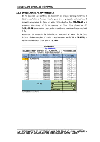 MUNICIPALIDAD DISTRITAL DE COCHABAMBA
PIP: “MEJORAMIENTO DEL SERVICIO DE AGUA PARA RIEGO DEL CANAL GARBANZO -
MIRAMAR, EN EL C.P. MIRAMAR, DISTRITO DE COCHABAMBA HUARAZ – ANCASH”
5.1.3 INDICADORES DE RENTABILIDAD
En los Cuadros que continúa se presentan los cálculos correspondientes, al
Valor Actual Neto a Precios sociales para ambos proyectos alternativos. El
proyecto alternativo 01 tiene un valor neto actual de S/. 490,302.19 y al
proyecto alternativo 02 le corresponde un Valor Neto Actual de S/.
343,366.05; para ambos casos se ha considerado una tasa de descuento de
9 %.
Asimismo se presenta la información referente al valor de la Tasa
Interna de Retorno para el proyecto alternativo 01 es de TIR = 17.12%y el
proyecto alternativo 02 es TIR = 14.24%
Evaluacion economica del proyecto alternativo 01
AÑOS
Costo de
Inversión
Costos
Incrementales
Beneficios
Incrementales
FLUJO NETO
2016 1,278,687.45 (1,278,687.45)
2017 10,288.00 285,932.13 275,644.13
2018 10,288.00 285,932.13 275,644.13
2019 10,288.00 285,932.13 275,644.13
2020 10,288.00 285,932.13 275,644.13
2021 10,288.00 285,932.13 275,644.13
2022 10,288.00 285,932.13 275,644.13
2023 10,288.00 285,932.13 275,644.13
2024 10,288.00 285,932.13 275,644.13
2025 10,288.00 285,932.13 275,644.13
2026 10,288.00 285,932.13 275,644.13
T.D. 9% VAN 490,302.19
TIR 17.12%
B/C 1.36
POBLACION 227
Fuente: Elaboracion Propia
CUADRO N°68
COSTO/BENEFICIO
FLUJO DECOSTOS Y BENEFICIOS DELA ALTERNATIVA N° 01- PRECIOS SOCIALES
RESULTADOS
 