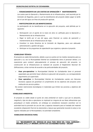 MUNICIPALIDAD DISTRITAL DE COCHABAMBA
PIP: “MEJORAMIENTO DEL SERVICIO DE AGUA PARA RIEGO DEL CANAL GARBANZO -
MIRAMAR, EN EL C.P. MIRAMAR, DISTRITO DE COCHABAMBA HUARAZ – ANCASH”
o FINANCIAMIENTO DE LOS COSTOS DE OPERACIÓN Y MANTENIMIENTO:
Los costos para la Operación y Mantenimiento de la infraestructura, será asumido por la
Comisión de Regantes, para lo cual los beneficiarios del proyecto deben pagar la tarifa
por el uso del agua con fines de producción agrícola.
o PARTICIPACION DE LOS BENEFICIARIOS:
La participación de los beneficiarios en la ejecución del proyecto, está definida por lo
siguiente:
 Participación con el aporte de la mano de obra no calificada para la Operación y
Mantenimiento de la infraestructura.
 Pagar la tarifa por el uso del agua, para financiar os costos de operación y
mantenimiento de la infraestructura de riego.
 Constituir la Junta Directiva de la Comisión de Regantes, para una adecuada
administración y gestión del agua.
 Participar en los programas de capacitación que organice y ejecute el proyecto.
VIABILIDAD TÉCNICA
El proyecto es viable técnicamente, debido a que se cuenta con los medios necesarios para su
ejecución a su vez la Municipalidad Distrital de Cochabamba tiene el personal idóneo y la
experiencia para conducir adecuadamente el proceso de ejecución del proyecto. La
construcción de la infraestructura se realizará de acuerdo al Reglamento Nacional De
Edificaciones y otras normas de acuerdo a las particularidades del proyecto.
 Fase pre-operativa: la Municipalidad Distrital de Cochabamba tiene el personal
capacitado que permitirá hacer efectiva la ejecución del proyecto y su correspondiente
seguimiento y/o supervisión.
 Fase operativa: la Municipalidad Distrital de Cochabamba cuenta con Recursos
Humanos capaces de garantizar el cumplimiento de los objetivos del proyecto como
institución de servicio público.
No existen restricciones tecnológicas ni materiales que limiten las acciones y objetivos del
Proyecto.
VIABILIDAD AMBIENTAL
El proyecto es viable desde el punto de vista ambiental en razón a que por la ubicación,
magnitud y tipo de obra a ejecutarse no implicará en ninguna de sus fases alteraciones que
perjudiquen al medio ambiente, sin embargo se considerara necesario coordinar con la
autoridad local la previsión de uso de vías y espacios necesario para el traslado del material
excedente (disposición final de los desmontes y basura que generarían durante la obra) a los
lugares indicados por la Municipalidad y la autoridad competente.
VIABILIDAD SOCIOCULTURAL
 