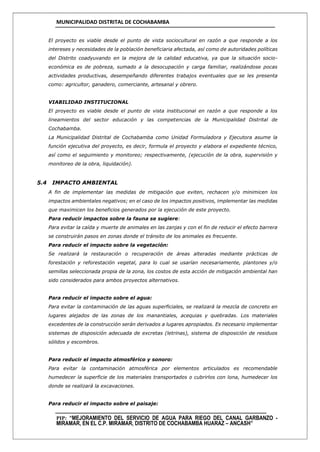 MUNICIPALIDAD DISTRITAL DE COCHABAMBA
PIP: “MEJORAMIENTO DEL SERVICIO DE AGUA PARA RIEGO DEL CANAL GARBANZO -
MIRAMAR, EN EL C.P. MIRAMAR, DISTRITO DE COCHABAMBA HUARAZ – ANCASH”
El proyecto es viable desde el punto de vista sociocultural en razón a que responde a los
intereses y necesidades de la población beneficiaria afectada, así como de autoridades políticas
del Distrito coadyuvando en la mejora de la calidad educativa, ya que la situación socio-
económica es de pobreza, sumado a la desocupación y carga familiar, realizándose pocas
actividades productivas, desempeñando diferentes trabajos eventuales que se les presenta
como: agricultor, ganadero, comerciante, artesanal y obrero.
VIABILIDAD INSTITUCIONAL
El proyecto es viable desde el punto de vista institucional en razón a que responde a los
lineamientos del sector educación y las competencias de la Municipalidad Distrital de
Cochabamba.
La Municipalidad Distrital de Cochabamba como Unidad Formuladora y Ejecutora asume la
función ejecutiva del proyecto, es decir, formula el proyecto y elabora el expediente técnico,
así como el seguimiento y monitoreo; respectivamente, (ejecución de la obra, supervisión y
monitoreo de la obra, liquidación).
5.4 IMPACTO AMBIENTAL
A fin de implementar las medidas de mitigación que eviten, rechacen y/o minimicen los
impactos ambientales negativos; en el caso de los impactos positivos, implementar las medidas
que maximicen los beneficios generados por la ejecución de este proyecto.
Para reducir impactos sobre la fauna se sugiere:
Para evitar la caída y muerte de animales en las zanjas y con el fin de reducir el efecto barrera
se construirán pasos en zonas donde el tránsito de los animales es frecuente.
Para reducir el impacto sobre la vegetación:
Se realizará la restauración o recuperación de áreas alteradas mediante prácticas de
forestación y reforestación vegetal, para lo cual se usarían necesariamente, plantones y/o
semillas seleccionada propia de la zona, los costos de esta acción de mitigación ambiental han
sido considerados para ambos proyectos alternativos.
Para reducir el impacto sobre el agua:
Para evitar la contaminación de las aguas superficiales, se realizará la mezcla de concreto en
lugares alejados de las zonas de los manantiales, acequias y quebradas. Los materiales
excedentes de la construcción serán derivados a lugares apropiados. Es necesario implementar
sistemas de disposición adecuada de excretas (letrinas), sistema de disposición de residuos
sólidos y escombros.
Para reducir el impacto atmosférico y sonoro:
Para evitar la contaminación atmosférica por elementos articulados es recomendable
humedecer la superficie de los materiales transportados o cubrirlos con lona, humedecer los
donde se realizará la excavaciones.
Para reducir el impacto sobre el paisaje:
 