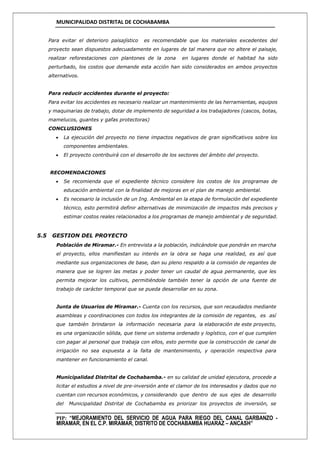 MUNICIPALIDAD DISTRITAL DE COCHABAMBA
PIP: “MEJORAMIENTO DEL SERVICIO DE AGUA PARA RIEGO DEL CANAL GARBANZO -
MIRAMAR, EN EL C.P. MIRAMAR, DISTRITO DE COCHABAMBA HUARAZ – ANCASH”
Para evitar el deterioro paisajístico es recomendable que los materiales excedentes del
proyecto sean dispuestos adecuadamente en lugares de tal manera que no altere el paisaje,
realizar reforestaciones con plantones de la zona en lugares donde el habitad ha sido
perturbado, los costos que demande esta acción han sido considerados en ambos proyectos
alternativos.
Para reducir accidentes durante el proyecto:
Para evitar los accidentes es necesario realizar un mantenimiento de las herramientas, equipos
y maquinarias de trabajo, dotar de implemento de seguridad a los trabajadores (cascos, botas,
mamelucos, guantes y gafas protectoras)
CONCLUSIONES
 La ejecución del proyecto no tiene impactos negativos de gran significativos sobre los
componentes ambientales.
 El proyecto contribuirá con el desarrollo de los sectores del ámbito del proyecto.
RECOMENDACIONES
 Se recomienda que el expediente técnico considere los costos de los programas de
educación ambiental con la finalidad de mejoras en el plan de manejo ambiental.
 Es necesario la inclusión de un Ing. Ambiental en la etapa de formulación del expediente
técnico, esto permitirá definir alternativas de minimización de impactos más precisos y
estimar costos reales relacionados a los programas de manejo ambiental y de seguridad.
5.5 GESTION DEL PROYECTO
Población de Miramar.- En entrevista a la población, indicándole que pondrán en marcha
el proyecto, ellos manifiestan su interés en la obra se haga una realidad, es así que
mediante sus organizaciones de base, dan su pleno respaldo a la comisión de regantes de
manera que se logren las metas y poder tener un caudal de agua permanente, que les
permita mejorar los cultivos, permitiéndole también tener la opción de una fuente de
trabajo de carácter temporal que se pueda desarrollar en su zona.
Junta de Usuarios de Miramar.- Cuenta con los recursos, que son recaudados mediante
asambleas y coordinaciones con todos los integrantes de la comisión de regantes, es así
que también brindaron la información necesaria para la elaboración de este proyecto,
es una organización sólida, que tiene un sistema ordenado y logístico, con el que cumplen
con pagar al personal que trabaja con ellos, esto permite que la construcción de canal de
irrigación no sea expuesta a la falta de mantenimiento, y operación respectiva para
mantener en funcionamiento el canal.
Municipalidad Distrital de Cochabamba.- en su calidad de unidad ejecutora, procede a
licitar el estudios a nivel de pre-inversión ante el clamor de los interesados y dados que no
cuentan con recursos económicos, y considerando que dentro de sus ejes de desarrollo
del Municipalidad Distrital de Cochabamba es priorizar los proyectos de inversión, se
 